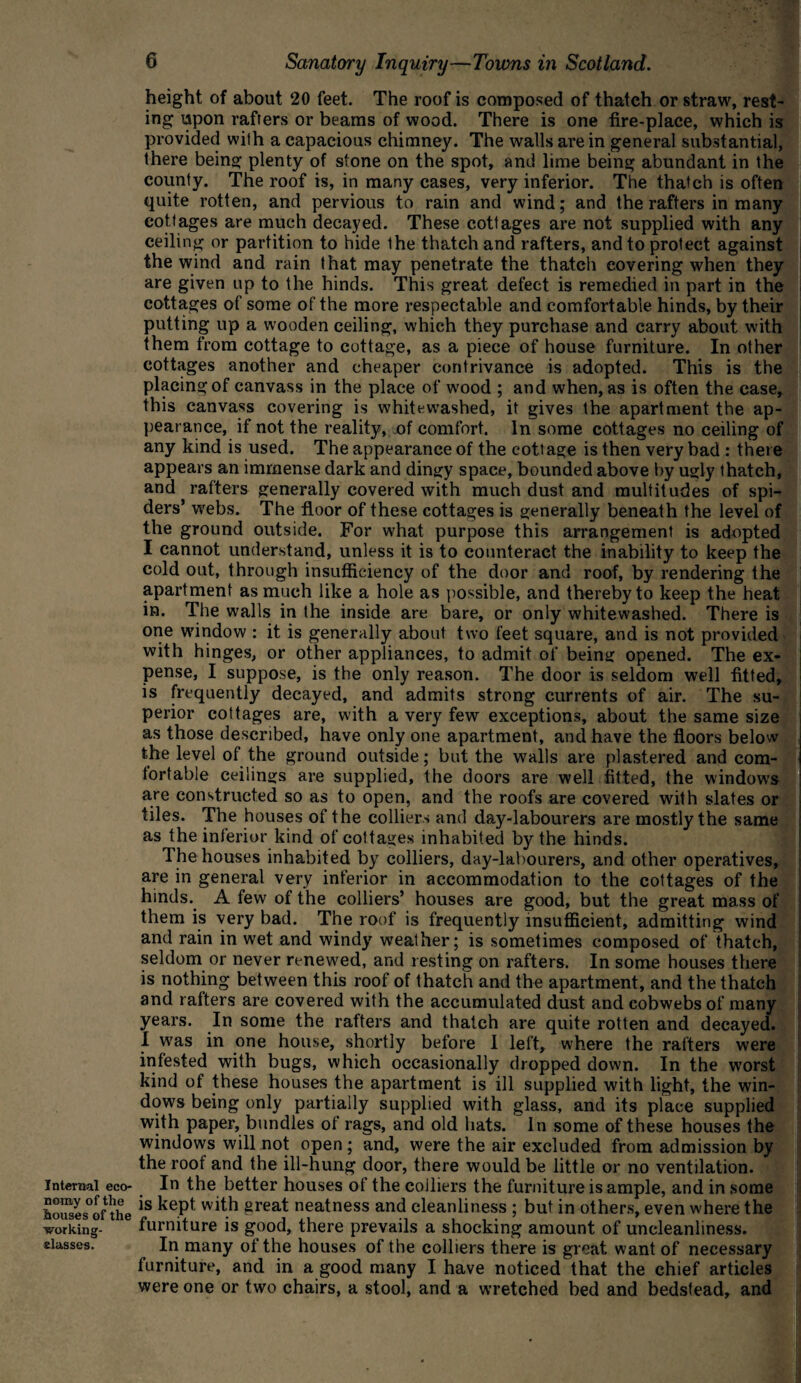 height of about 20 feet. The roof is composed of thatch or straw, rest¬ ing upon rafters or beams of wood. There is one fire-place, which is provided with a capacious chimney. The walls are in general substantial, there being plenty of stone on the spot, and lime being abundant in the county. The roof is, in many cases, very inferior. The thatch is often quite rotten, and pervious to rain and wind; and the rafters in many cottages are much decayed. These cottages are not supplied with any ceiling or partition to hide the thatch and rafters, and to protect against the wind and rain that may penetrate the thatch covering when they are given up to the hinds. This great defect is remedied in part in the cottages of some of the more respectable and comfortable hinds, by their putting up a wooden ceiling, which they purchase and carry about with them from cottage to cottage, as a piece of house furniture. In other cottages another and cheaper contrivance is adopted. This is the placing of canvass in the place of wood ; and when, as is often the case, this canvass covering is whitewashed, it gives the apartment the ap¬ pearance, if not the reality, of comfort. In some cottages no ceiling of any kind is used. The appearance of the cottage is then very bad : there appears an immense dark and dingy space, bounded above by ugly thatch, and rafters generally covered with much dust and multitudes of spi¬ ders’ webs. The floor of these cottages is generally beneath the level of the ground outside. For what purpose this arrangement is adopted I cannot understand, unless it is to counteract the inability to keep the cold out, through insufficiency of the door and roof, by rendering the apartment as much like a hole as possible, and thereby to keep the heat in. The walls in the inside are bare, or only whitewashed. There is one window : it is generally about two feet square, and is not provided with hinges, or other appliances, to admit of being opened. The ex¬ pense, I suppose, is the only reason. The door is seldom well fitted, is frequently decayed, and admits strong currents of air. The su¬ perior cottages are, with a very few exceptions, about the same size as those described, have only one apartment, and have the floors below the level of the ground outside; but the walls are plastered and com¬ fortable ceilings are supplied, the doors are well fitted, the window's are constructed so as to open, and the roofs are covered with slates or tiles. The houses of the colliers and day-labourers are mostly the same as the inferior kind of cottages inhabited by the hinds. 1 he houses inhabited by colliers, day-labourers, and other operatives, are in general very inferior in accommodation to the cottages of the hinds. A few of the colliers’ houses are good, but the great mass of them is very bad. The roof is frequently insufficient, admitting wind and rain in wet and windy weather; is sometimes composed of thatch, seldom or never renewed, and resting on rafters. In some houses there is nothing between this roof of thatch and the apartment, and the thatch and rafters are covered with the accumulated dust and cobwebs of many years. In some the rafters and thatch are quite rotten and decayed. I was in one house, shortly before I left, where the rafters were infested with bugs, which occasionally dropped down. In the w'orst kind of these houses the apartment is ill supplied with light, the win¬ dows being only partially supplied with glass, and its place supplied with paper, bundles of rags, and old hats. In some of these houses the windows will not open; and, were the air excluded from admission by the roof and the ill-hung door, there would be little or no ventilation. Internal eco- In the better houses of the colliers the furniture is ample, and in some SSs°Gfthe is kept wit.h great neatness and cleanliness ; but in others, even where the working- furniture is good, there prevails a shocking amount of uncleanliness. classes. In many of the houses of the colliers there is great want of necessary furniture, and in a good many I have noticed that the chief articles were one or two chairs, a stool, and a wretched bed and bedstead, and