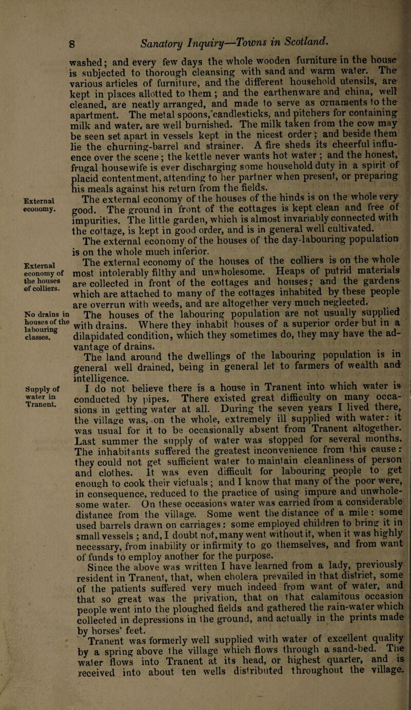 External economy. External economy of the houses of colliers. No drains in houses of the labouring classes. Supply of water in Tranent. washed; and every few days the whole wooden furniture in the house1 is subjected to thorough cleansing with sand and warm water. The various articles of furniture, and the different household utensils, are kept in places allotted to them ; and the earthenware and china, well cleaned, are neatly arranged, and made to serve as ornaments to the apartment. The metal spoons/candlesticks, and pitchers for containing milk and water, are well burnished. The milk taken from the cow may be seen set apart in vessels kept in the nicest order; and beside them lie the churning-barrel and strainer. A tire sheds its cheerful influ¬ ence over the scene ; the kettle never wants hot water ; and the honest, frugal housewife is ever discharging some household duty in a spirit of placid contentment, attending to her partner when present, or preparing his meals against his return from the fields. The external economy of the houses of the hinds is on the whole very good. The ground in front of the cottages is kept clean and free of impurities. The little garden, which is almost invariably connected with the cottage, is kept in good order, and is in general well cultivated. The external economy of the houses of the day-labouring population is on the whole much inferior. The external economy of the houses of the colliers is on the whole most intolerably filthy and unwholesome. Heaps of putrid materials are collected in front of the cottages and houses; and the gardens which are attached to many of the cottages inhabited by these people are overrun with weeds, and are altogether very much neglected. The houses of the labouring population are not usually supplied with drains. Where they inhabit houses of a superior order but in a dilapidated condition, which they sometimes do, they may have the ad¬ vantage of drains. The land around the dwellings of the labouring population is in general well drained, being in general let to farmers of wealth and intelligence. .... I do not believe there is a house in Tranent into which water is conducted by pipes. There existed great difficulty on many occa¬ sions in getting water at all. During the seven years I lived there, the village was, on the whole, extremely ill supplied with water: it was usual for it to be occasionally absent from Tranent altogether. Last summer the supply of water was stopped for several months. The inhabitants suffered the greatest inconvenience from this cause: they could not get sufficient water to maintain cleanliness of person and clothes. It was even difficult for labouring people to get enough to cook their victuals ; and I know that many of the poor were, in consequence, reduced to the practice of using impure and unwhole¬ some water. On these occasions water was carried from a considerable distance from the village. Some went the distance of a mile: some used barrels drawn on carriages: some employed children to bring it in small vessels ; and, I doubt not, many went without it, when it was highly necessary, from inability or infirmity to go themselves, and from want of funds to employ another for the purpose. Since the above was written I have learned from a lady, previously resident in Tranent, that, when cholera prevailed in that district, some of the patients suffered very much indeed from want of water, and that so great was the privation, that on that calamitous occasion people went into the ploughed fields and gathered the rain-water which collected in depressions in the ground, and actually in the prints made by horses’ feet. ' Tranent was formerly well supplied with water of excellent quality by a spring above the village which flows through a sand-bed. The water flows into Tranent at its head, or highest quarter, and is received into about ten wells distributed throughout the village.