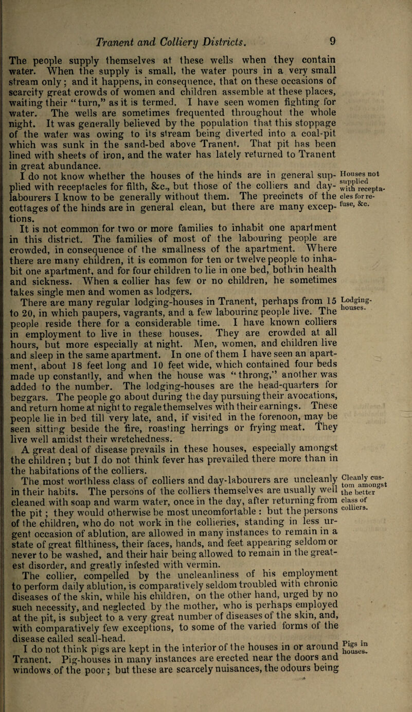 The people supply themselves at these wells when they contain j water. When the supply is small, the water pours in a very small stream only ; and it happens, in consequence, that on these occasions of scarcity great crowds of women and children assemble at these places, waiting their “ turn,” as it is termed. I have seen women lighting for water. The wells are sometimes frequented throughout the whole night. It was generally believed by the population that this stoppage of the water was owing to its stream being diverted into a coal-pit which was sunk in the sand-bed above Tranent. That pit has been lined with sheets of iron, and the water has lately returned to Tranent in great abundance. I do not know whether the houses of the hinds are in general sup- Housesncn plied with receptacles for filth, &c., but those of the colliers and day- with recepta- labourers I know to be generally without them. The precincts of the ales for re- COttageS of the hinds are in general clean, but there are many excep- fuse> &c- tions. It is not common for two or more families to inhabit one apartment in this district. The families of most of the labouring people are crowded, in consequence of the smallness of the apartment. Where there are many children, it is common for ten or twelve people to inha¬ bit one apartment, and for four children to lie in one bed, botlvin health and sickness. When a collier has few or no children, he sometimes takes single men and women as lodgers. There are many regular lodging-houses in Tranent, perhaps from 15 to 20, in which paupers, vagrants, and a few labouring people live. The lousei people reside there for a considerable time. I have known colliers in employment to live in these houses. They are crowded at all hours, but more especially at night. Men, women, and children live and sleep in the same apartment. In one of them I have seen an apart¬ ment, about 18 feet long and 10 feet wide, which contained four beds made up constantly, and when the house was “throng,” another was added to the number. The lodging-houses are the head-quarters for beggars. The people go about during the day pursuing their avocations, and return home at night to regale themselves with their earnings. These people lie in bed till very late, and, if visited in the forenoon, may be seen sitting beside the lire, roasting herrings or frying meat. They i live well amidst their wretchedness. A great deal of disease prevails in these houses, especially amongst the children ; but I do not think fever has prevailed there more than in the habitations of the colliers. The most worthless class of colliers and day-labourers are uncleanly ciea^y cus^ in their habits. The persons of the colliers themselves are usually well the better cleaned with soap and warm water, once in the day, after returning from class of the pit; they would otherwise be most uncomfortable : but the persons co iels' of the children, who do not work in the collieries, standing in less ur¬ gent occasion of ablution, are allowed in many instances to remain in a state of great filthiness, their faces, hands, and feet appearing seldom or never to be washed, and their hair being allowed to remain in the great¬ est disorder, and greatly infested with vermin. The collier, compelled by the uncleanliness of his employment to perform daily ablution, is comparatively seldom troubled with chronic diseases of the skin, while his children, on the other hand, urged by no such necessity, and neglected by the mother, who is perhaps employed at the pit, is subject to a very great number of diseases ot the skin, and, with comparatively few exceptions, to some of the varied forms ot the disease called scali-head. . I do not think pigs are kept in the interior of the houses in or around Tranent. Pig-houses in many instances are erected near the doors and windows of the poor; but these are scarcely nuisances, the odours being
