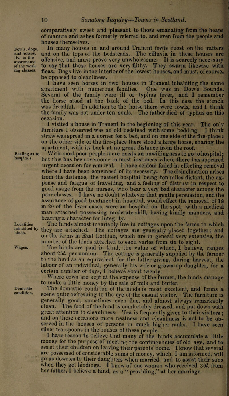 Fowls, clogs, and horses, live in the apartments of the work¬ ing classes. Feeling as to hospitals. Localities inhabited by hinds. Wages. Domestic condition. 10 Sanatory Inquiry—Towns in Scotland. comparatively sweet and pleasant to those emanating from the heaps of manure and ashes formerly referred to, and even from the people and houses themselves. In many houses in and around Tranent fowls roost on the rafters and on the tops of the bedsteads. The effluvia in these houses are offensive, and must prove very unwholesome. It is scarcely necessary to say that these houses are very filthy. They swarm likewise with fleas. Dogs live in the interior of the lowest houses, and must, of course, be opposed to cleanliness. I have seen horses in two houses in Tranent inhabiting the same apartment with numerous families. One was in Dow’s Bounds. Several of the family were ill of typhus fever, and I remember the horse stood at the back of the bed. In this case the stench was dreadful. In addition to the horse there were fowls, and I think the family was not under ten souls. The father died of typhus on this occasion. I visited a house in Tranent in the beginning of this year. The only furniture I observed was an old bedstead with some bedding. I think straw was spread in a corner for a bed, and on one side of the fire-place : on the other side of the fire-place there stood a large horse, sharing the apartment, with its back at no great distance from the roof. With most poor people there exists an unwillingness to go to hospital; but this has been overcome in most instances where there has appeared urgent occasion for removal. I have seldom failed in effecting removal where I have been convinced of its necessity. The disinclination arises from the distance, the nearest hospital being ten miles distant, the ex¬ pense and fatigue of travelling, and a feeling of distrust in respect to good usage from the nurses, who bear a very bad character among the poor classes. I have no doubt whatever that gentle persuasion, and the assurance of good treatment in hospital, would effect the removal of 18 in 20 of the fever cases, were an hospital on the spot, with a medical man attached possessing moderate skill, having kindly manners, and bearing a character for integrity. The hinds almost invariably live in cottages upon the farms to which they are attached. The cottages are generally placed together; and on the farms in East Lothian, which are in general very extensive, the number of the hinds attached to each varies from six to eight. The hinds are paid in kind, the value of which, I believe, ranges about 25/. per annum. The cottage is generally supplied by the farmer to the hind as an equivalent for the latter giving, during harvest, the labour of an individual, generally his w'ife or grown-up daughter, for a certain number of days, I believe about twenty. Where cows are kept at the expense of the farmer, the hinds manage to make a little money by the sale of milk and butter. The domestic condition of the hinds is most excellent, and forms a scene quite refreshing to the eye of the casual visitor. The furniture is generally good, sometimes even fine, and almost always remarkably clean. The food of the hind is comfortably dressed, and put down wdth great attention to cleanliness'. Tea is frequently given to their visitors ; and on these occasions more neatness and cleanliness is not to be ob¬ served in the houses of persons in much higher ranks. I have seen silver tea-spoons in the houses of these people. I have reason to believe that many of the hinds accumulate a little money for the purpose of meeting the contingencies of old age, and to assist their children on leaving their parents’ home. I know that several are possessed of considerable sums of money, which, I am informed, will go as dowries to their daughters wdien married, and to assist their sons when they get bindings. 1 know of one woman who received 30/. from