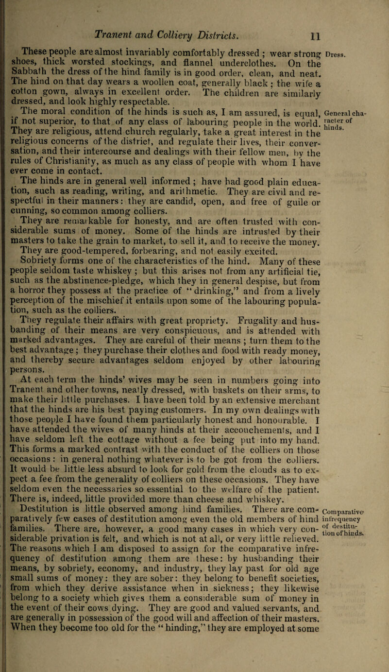 These people are almost invariably comfortably dressed ; wear strong Dress, shoes, thick worsted stockings, and flannel underclothes. On the Sabbath the dress of the hind family is in good order, clean, and neat. The hind on that day wears a woollen coat, generally black : the wife a cotton gown, always in excellent order. The children are similarly dressed, and look highly respectable. The moral condition of the hinds is such as, I am assured, is equal, General cha- if not superior, to that of any class of labouring people in the world. ^cterof They are religious, attend church regularly, take a great interest in the hm s' religious concerns of the district, and regulate their lives, their conver¬ sation, and their intercourse and dealings with their fellow men, by the rules of Christianity, as much as any class of people with whom I have ever come in contact. The hinds are in general well informed ; have had good plain educa¬ tion, such as reading, writing, and arithmetic. They are civil and re¬ spectful in their manners: they are candid, open, and free of guile or cunning, so common among colliers. They are rematkable for honesty, and are often trusted with con¬ siderable sums of money. Some of the hinds are intrusted by their masters to take the grain to market, to sell it, and to receive the money. They are good-tempered, forbearing, and not easily excited. Sobriety forms one of the characteristics of the hind. Many of these people seldom taste whiskey ; but this arises not from any artificial tie, such as the abstinence-pledge, which they in general despise, but from a horror they possess at the practice of “ drinking,” and from a lively perception of the mischief it entails upon some of the labouring popula¬ tion, such as the colliers. They regulate their affairs with great propriety. Frugality and hus¬ banding of their means are very conspicuous, and is attended with marked advantages. They are careful of their means ; turn them to the best advantage ; they purchase their clothes and food with ready money, and thereby secure advantages seldom enjoyed by other labouring persons. At each term the hinds’ wives may be seen in numbers going into Tranent and other towns, neatly dressed, with baskets on their arms, to make their little purchases. I have been told by an extensive merchant that the hinds are his best paying customers. In my own dealings with those people I have found them particularly honest and honourable. I have attended the wives of many hinds at their accouchements, and I have seldom left the cottage without a fee being put into my hand. This forms a marked contrast with the conduct of the colliers on those occasions: in general nothing whatever is to be got from the colliers. It would be little less absurd to look for gold from the clouds as to ex¬ pect a fee from the generality of colliers on these occasions. They have seldom even the necessaries so essential to the welfare of the patient. There is, indeed, little provided more than cheese and whiskey. Destitution is little observed among hind families. There are com- comparative paratively few cases of destitution among even the old members of hind infrequency families. There are, however, a good many cases in which very con- ^0nofh.inds siderable privation is felt, and which is not at all, or very little relieved. The reasons which I am disposed to assign for the comparative infre¬ quency of destitution among them are these: by husbanding their means, by sobriety, economy, and industry, they lay past for old age small sums of money: they are sober: they belong to benefit societies, from which they derive assistance when in sickness; they likewise belong to a society w7hich gives them a considerable sum of money in the event of their cows dying. They are good and valued servants, and are generally in possession of the good will and affection of their masters. When they become too old for the “ hinding,” they are employed at some