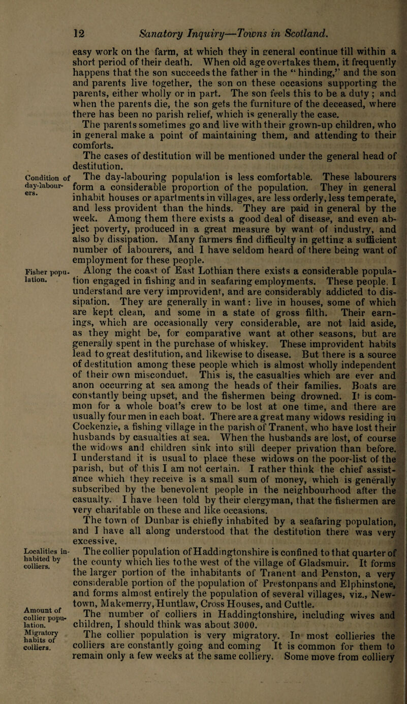 Condition of day-labour¬ ers. Fisher popu- lation. Localities in¬ habited by colliers. Amount of collier popu¬ lation. Migratory habits of colliers. easy work on the farm, at which they in general continue till within a short period of their death. When old age overtakes them, it frequently happens that the son succeeds the father in the “ hinding,’’ and the son and parents live together, the son on these occasions supporting the parents, either wholly or in part. The son feels this to be a duty ; and when the parents die, the son gets the furniture of the deceased, where there has been no parish relief, which is generally the case. The parents sometimes go and live with their grown-up children, who in general make a point of maintaining them, and attending to their comforts. The cases of destitution will be mentioned under the general head of destitution. The day-labouring population is less comfortable. These labourers form a considerable proportion of the population. They in general inhabit houses or apartments in villages, are less orderly, less temperate, and less provident than the hinds. They are paid in general by the week. Among them there exists a good deal of disease, and even ab¬ ject poverty, produced in a great measure by want of industry, and also by dissipation. Many farmers find difficulty in getting a sufficient number of labourers, and I have seldom heard of there being want of employment for these people. Along the coast of East Lothian there exists a considerable popula¬ tion engaged in fishing and in seafaring employments. These people, I understand are very improvident, and are considerably addicted to dis¬ sipation. They are generally in want: live in houses, some of which are kept clean, and some in a state of gross filth. Their earn¬ ings, which are occasionally very considerable, are not laid aside, as they might be, for comparative want at other seasons, but are generally spent in the purchase of whiskey. These improvident habits lead to great destitution, and likewise to disease. But there is a source of destitution among these people w'hich is almost wholly independent of their own misconduct. This is, the casualties which are ever and anon occurring at sea among the heads of their families. Boats are constantly being upset, and the fishermen being drowned. It is com¬ mon for a whole boat’s crew to be lost at one time, and there are usually four men in each boat. There are a great many widows residing in Cockenzie, a fishing village in the parish of Tranent, who have lost their husbands by casualties at sea. When the husbands are lost, of course the widows and children sink into still deeper privation than before. I understand it is usual to place these widows on the poor-list of the parish, but of this I am not certain. I rather think the chief assist¬ ance which they receive is a small sum of money, which is generally subscribed by the benevolent people in the neighbourhood after the casualty. I have been told by their clergyman, that the fishermen are very charitable on these and like occasions. The town of Dunbar is chiefly inhabited by a seafaring population, and I have all along understood that the destitution there wras very excessive. The collier population of Haddingtonshire is confined to that quarter of the county which lies to the west of the village of Gladsmuir. It forms the larger portion of the inhabitants of Tranent and Penston, a very considerable portion of the population of Prestonpans and Elphinstone, and forms almost entirely the population of several villages, viz., New¬ town, Makemerry, Huntlaw, Cross Houses, and Cuttle. The number of colliers in Haddingtonshire, including w'ives and children, I should think was about 3000. The collier population is very migratory. In most collieries the colliers are constantly going and coming It is common for them to remain only a few weeks at the same colliery. Some move from colliery