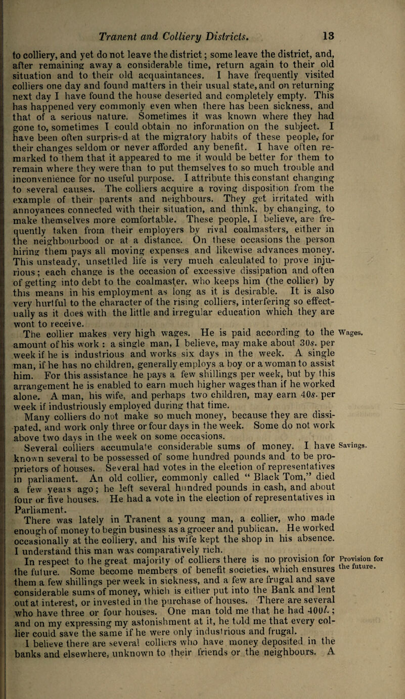 t: I to colliery, and yet do not leave the district; some leave the district, and, after remaining away a considerable time, return again to their old situation and to their old acquaintances. 1 have frequently visited colliers one day and found matters in their usual state, and on returning next day I have found the house deserted and completely empty. This has happened very commonly even when there has been sickness, and that of a serious nature. Sometimes it was known where they had gone to, sometimes I could obtain no information on the subject. I have been often surprised at the migratory habits of these people,- for their changes seldom or never afforded any benefit. I have often re¬ marked to them that it appeared to me it would be better for them to remain where they were than to put themselves to so much trouble and inconvenience for no useful purpose. I attribute this constant changing to several causes. The colliers acquire a roving disposition from the example of their parents and neighbours. They get irritated with annoyances connected with their situation, and think, by changing, to make themselves more comfortable. These people, I believe, are fre¬ quently taken from their employers by rival coalmasters, either in the neighbourhood or at a distance. On these occasions the person hiring them pays all moving expenses and likewise advances money. This unsteady, unsettled life is very much calculated to prove inju¬ rious ; each change is the occasion of excessive dissipation and often of getting into debt to the coalmaster, who keeps him (the collier) by this means in his employment as long as it is desirable. It is also very hurtful to the character of the rising colliers, interfering so effect¬ ually as it does with the little and irregular education which they are wont to receive. The collier makes very high wages. He is paid according to the Wages, amount of his work : a single man, I believe, may make about 30s. per week if he is industrious and works six days in the week. A single man, if he has no children, generally employs a boy or a woman to assist him. For this assistance he pays a few shillings per week, but by this arrangement he is enabled to earn much higher wages than if he worked alone. A man, his wife, and perhaps two children, may earn 40s. per week if industriously employed during that time. Many colliers do not make so much money, because they are dissi¬ pated, and work only three or four days in the week. Some do not work above two days in the week on some occasions. Several colliers accumulate considerable sums of money. I have Savings, known several to be possessed of some hundred pounds and to be pro¬ prietors of houses. Several had votes in the election of representatives in parliament. An old collier, commonly called “ Black Tom,” died a few years ago; he left several hundred pounds in cash, and about four or five houses. He had a vote in the election of representatives in Parliament. There was lately in Tranent a young man, a collier, who made enough of money to begin business as a grocer and publican. He worked occasionally at the colliery, and his wife kept the shop in his absence. I understand this man was comparatively rich. In respect to the great majority of colliers there is no provision for Provision for the future. Some become members of benefit societies, which ensures the future- them a few shillings per week in sickness, and a few are frugal and save considerable sums of money, which is either put into the Bank and lent out at interest, or invested In the purchase of houses. There are several who have three or four houses. One man told me that he had 401)/.; and on my expressing my astonishment at it, he told me that every col¬ lier could save the same if he were only industrious and frugal. I believe there are several colliers who have money deposited in the banks and elsewhere, unknown to their friends or the neighbours. A