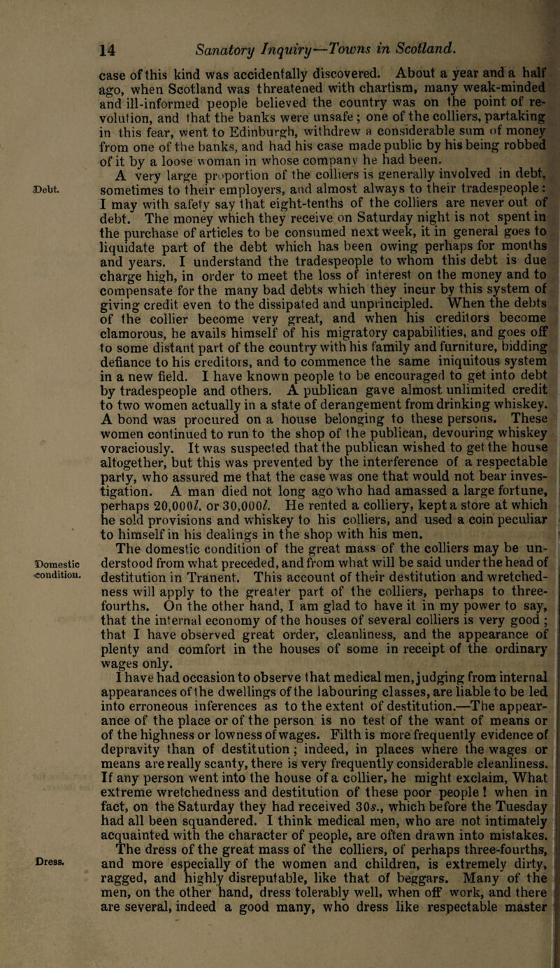 Debt. Domestic condition. Dress. 14 Sanatory Inquiry—Towns in Scotland. case of this kind was accidentally discovered. About a year and a half ago, when Scotland was threatened with chartism, many weak-minded and ill-informed people believed the country was on the point of re¬ volution, and that the banks were unsafe ; one of the colliers, partaking in this fear, went to Edinburgh, withdrew a considerable sum of money from one of the banks, and had his case made public by his being robbed of it by a loose woman in whose companv he had been. A very large proportion of the colliers is generally involved in debt, sometimes to their employers, and almost always to their tradespeople: I may with safety say that eight-tenths of the colliers are never out of debt. The money which they receive on Saturday night is not spent in the purchase of articles to be consumed next week, it in general goes to liquidate part of the debt which has been owing perhaps for months and years. I understand the tradespeople to whom this debt is due charge high, in order to meet the loss of interest on the money and to compensate for the many bad debts which they incur by this system of giving credit even to the dissipated and unprincipled. When the debts of the collier become very great, and when his creditors become clamorous, he avails himself of his migratory capabilities, and goes off to some distant part of the country with his family and furniture, bidding defiance to his creditors, and to commence the same iniquitous system in a new field. I have known people to be encouraged to get into debt by tradespeople and others. A publican gave almost unlimited credit to two women actually in a state of derangement from drinking whiskey. A bond was procured on a house belonging to these persons. These women continued to run to the shop of the publican, devouring whiskey voraciously. It was suspected that the publican wished to get the house altogether, but this was prevented by the interference of a respectable party, who assured me that the case was one that would not bear inves¬ tigation. A man died not long ago who had amassed a large fortune, perhaps 20,000/. or 30,000/. He rented a colliery, kept a store at which he sold provisions and whiskey to his colliers, and used a coin peculiar to himself in his dealings in the shop with his men. The domestic condition of the great mass of the colliers may be un¬ derstood from what preceded, and from what will be said under the head of destitution in Tranent. This account of their destitution and wretched¬ ness will apply to the greater part of the colliers, perhaps to three- fourths. On the other hand, I am glad to have it in my power to say, that the internal economy of the houses of several colliers is very good ; that I have observed great order, cleanliness, and the appearance of plenty and comfort in the houses of some in receipt of the ordinary wages only. I have had occasion to observe that medical men, judging from internal appearances of t he dwellings of the labouring classes, are liable to be led I into erroneous inferences as to the extent of destitution.—The appear- I ance of the place or of the person is no test of the want of means or j of the highness or lowness of wages. Filth is more frequently evidence of depravity than of destitution; indeed, in places where the wages or means are really scanty, there is very frequently considerable cleanliness. : If any person went into the house of a collier, he might exclaim, What extreme wretchedness and destitution of these poor people! when in j fact, on the Saturday they had received 30s., which before the Tuesday j had all been squandered. I think medical men, who are not intimately acquainted with the character of people, are often drawn into mistakes. I The dress of the great mass of the colliers, of perhaps three-fourths, and more especially of the women and children, is extremely dirty, > ragged, and highly disreputable, like that of beggars. Many of the men, on the other hand, dress tolerably well, when off work, and there ' are several, indeed a good many, who dress like respectable master