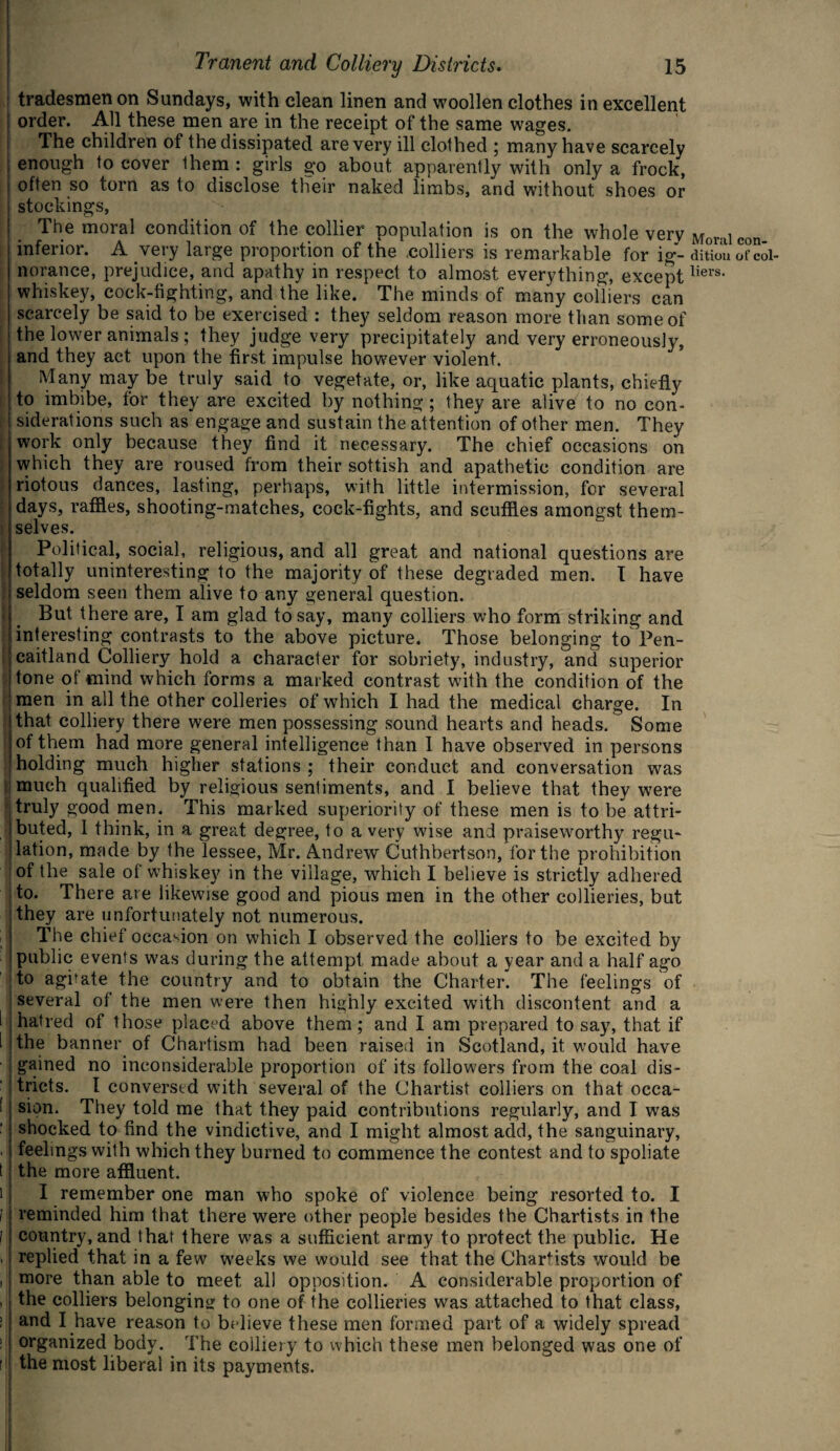 tradesmen on Sundays, with clean linen and woollen clothes in excellent order. All these men are in the receipt of the same wages. The children of the dissipated are very ill clothed ; many have scarcely enough to cover them : girls go about apparently with only a frock, often so torn as to disclose their naked limbs, and without shoes or stockings, The moral condition of the collier population is on the whole very inferior. A very large proportion of the .colliers is remarkable for ig¬ norance, prejudice, and apathy in respect to almost everything, except whiskey, cock-fighting, and the like. The minds of many colliers can scarcely be said to be exercised : they seldom reason more than some of the lower animals ; they judge very precipitately and very erroneously, and they act upon the first impulse however violent. Many may be truly said to vegetate, or, like aquatic plants, chiefly to imbibe, for they are excited by nothing; they are alive to no con¬ siderations such as engage and sustain the attention of other men. They work only because they find it necessary. The chief occasions on which they are roused from their sottish and apathetic condition are riotous dances, lasting, perhaps, with little intermission, for several days, raffles, shooting-matches, cock-fights, and scuffles amongst them¬ selves. Political, social, religious, and all great and national questions are totally uninteresting to the majority of these degraded men. I have seldom seen them alive to any general question. But there are, I am glad to say, many colliers who form striking and interesting contrasts to the above picture. Those belonging to Pen- caitland Colliery hold a character for sobriety, industry, and superior tone ot mind which forms a marked contrast with the condition of the men in all the other colleries of which I had the medical charge. In that colliery there were men possessing sound hearts and heads. Some of them had more general intelligence than I have observed in persons holding much higher stations ; their conduct and conversation was much qualified by religious sentiments, and I believe that they were truly good men. This marked superiority of these men is to be attri¬ buted, 1 think, in a great degree, to a very wise and praiseworthy regu¬ lation, made by the lessee, Mr. Andrew Cuthbertson, for the prohibition of the sale of whiskey in the village, which I believe is strictly adhered to. There are likewise good and pious men in the other collieries, but they are unfortunately not numerous. The chief occasion on which I observed the colliers to be excited by public events was during the attempt made about a year and a half ago to agitate the country and to obtain the Charter. The feelings of several of the men were then highly excited with discontent and a hatred of those placed above them; and I am prepared to say, that if the banner of Chartism had been raised in Scotland, it would have gained no inconsiderable proportion of its followers from the coal dis¬ tricts. I conversed with several of the Chartist colliers on that occa¬ sion. They told me that they paid contributions regularly, and I was shocked to find the vindictive, and I might almost add, the sanguinary, feelings with which they burned to commence the contest and to spoliate the more affluent. I remember one man who spoke of violence being resorted to. I reminded him that there were other people besides the Chartists in the country, and that there was a sufficient army to protect the public. He replied that in a few weeks we would see that the Chartists would be more than able to meet all opposition. A considerable proportion of the colliers belonging to one of the collieries was attached to that class, and I have reason to believe these men formed part of a widely spread organized body. The colliery to which these men belonged was one of the most liberal in its payments. Moral con¬ dition of col¬ liers.