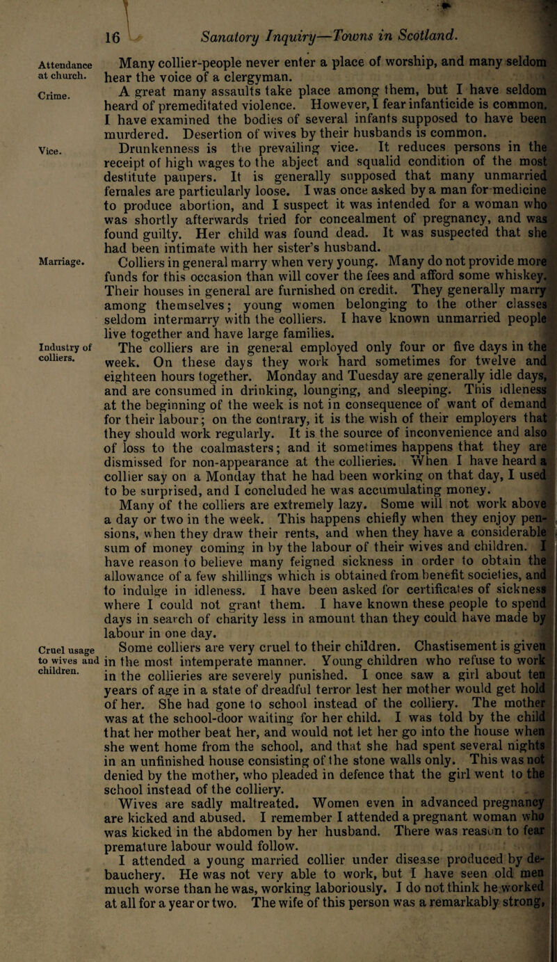 Attendance at church. Crime. Vice. Marriage. Industry of colliers. Cruel usage to wives aud children. Many collier-people never enter a place of worship, and many seldom hear the voice of a clergyman. A great many assaults take place among them, but I have seldom heard of premeditated violence. However, I fear infanticide is common. I have examined the bodies of several infants supposed to have been murdered. Desertion of wives by their husbands is common. Drunkenness is the prevailing vice. It reduces persons in the receipt of high wages to the abject and squalid condition of the most destitute paupers. It is generally supposed that many unmarried females are particularly loose. I was once asked by a man for medicine to produce abortion, and I suspect it was intended for a woman who was shortly afterwards tried for concealment of pregnancy, and was found guilty. Her child was found dead. It was suspected that she had been intimate with her sister’s husband. Colliers in general marry when very young. Many do not provide more funds for this occasion than will cover the fees and afford some whiskey. Their houses in general are furnished on credit. They generally marry among themselves; young women belonging to the other classes seldom intermarry with the colliers. I have known unmarried people live together and have large families. The colliers are in general employed only four or five days in the week. On these days they work hard sometimes for twelve and eighteen hours together. Monday and Tuesday are generally idle days, and are consumed in drinking, lounging, and sleeping. This idleness at the beginning of the week is not in consequence of want of demand for their labour; on the contrary, it is the wish of their employers that they should work regularly. It is the source of inconvenience and also of loss to the coalmasters; and it sometimes happens that they are dismissed for non-appearance at the collieries. When I have heard a collier say on a Monday that he had been working on that day, I used to be surprised, and I concluded he was accumulating money. Many of the colliers are extremely lazy. Some will not work above a day or two in the week. This happens chiefly when they enjoy pen¬ sions, when they draw their rents, and when they have a considerable sum of money coming in by the labour of their wives and children. I have reason to believe many feigned sickness in order to obtain the allowance of a few shillings which is obtained from benefit societies, and to indulge in idleness. I have been asked for certificates of sickness where I could not grant them. I have known these people to spend days in search of charity less in amount than they could have made by labour in one day. Some colliers are very cruel to their children. Chastisement is given in the most intemperate manner. Young children who refuse to work in the collieries are severely punished. I once saw a girl about ten years of age in a state of dreadful terror lest her mother would get hold of her. She had gone to school instead of the colliery. The mother was at the school-door waiting for her child. I was told by the child that her mother beat her, and would not let her go into the house when she went home from the school, and that she had spent several nights in an unfinished house consisting of the stone walls only. This was not denied by the mother, who pleaded in defence that the girl went to the school instead of the colliery. Wives are sadly maltreated. Women even in advanced pregnancy are kicked and abused. I remember I attended a pregnant woman who was kicked in the abdomen by her husband. There was reason to fear premature labour would follow. I attended a young married collier under disease produced by de¬ bauchery. He was not very able to work, but I have seen old men much worse than he was, working laboriously. I do not think he worked at all for a year or two. The wife of this person was a remarkably strong,