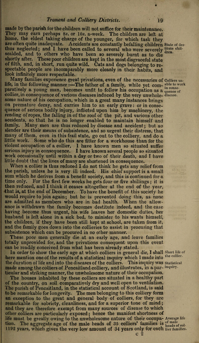 ' made by the parish for the children will not suffice for their maintenance. They may earn perhaps 8s. or 10s. a-week. The children are left at home, the eldest taking charge of the younger, for which task they are often quite inadequate. Accidents are constantly befalling children State of des- thus neglected; and I have been called to several who were severely Jj*ute chil scalded, and to others who have been so severely burnt as to die leB‘ shortly after. These poor children are kept in the most disgraceful state of filth, and, in short, run quite wild. Cats and dogs belonging to re¬ spectable people are incomparably more cleanly in their habits, and look infinitely more respectable. Many families experience great privations, even of the necessaries of Colliers un¬ life, in the following manner:—The father of a family, while yet com- ?ble to work paratively a young man, becomes unfit to follow his occupation as a q°eaceof collier, in consequence of various diseases induced by the very unwhole- disease, some nature of his occupation, which in a great many instances brings on premature decay, and carries him to an early grave: or in conse¬ quence of serious bodily injury, inflicted upon him hy machinery, the rending of ropes, the falling in of the roof of the pit, and various other accidents, so that he is no longer enabled to maintain himself and family. Many men are thus reduced by disease and accident; but so slender are their means of subsistence, and so urgent their distress, that many of them, even in this frail state, go out to the colliery, and do a ! little work. Some who do this are fitter for a workhouse than for the violent occupation of a collier. I have known men so situated suffer serious injury in consequence. I have known several people so situated work occasionally until within a day or two of their death, and I have | little doubt that the lives of many are shortened in consequence. When a collier is thus reduced I do not think he gets any relief from the parish, unless he is very ill indeed. His chief support is a small sum which he derives from a benefit society, and this is continued for a time only. For the first few weeks he gets four or five shillings; it is then reduced, and I think it ceases altogether at the end of the year, that is, at the end of December. To have the benefit of this society he would require to join again; but he is prevented doing this, as none are admitted as members who are in bad health. When the allow¬ ance is withdrawn the family becomes destitute indeed, and the case having become thus urgent, his wife leaves her domestic duties, her husband is left alone in a sick bed, to minister to his wants himself, the children, if they have been still kept at school, are taken from it, and the family goes down into the collieries to assist in procuring that | subsistence which can be procured in no other manner. These poor men generally die at an early age, and leave families j totally unprovided for, and the privations consequent upon this event can be readily conceived from what has been already stated. In order to show the early age at which colliers in general die, I shall short life of here mention one of the results of a statistical inquiry which I made into lhe colher the duration of life and into the diseases of the colliers. This inquiry was statistical made among the colliers of Pencaitland colliery, and illustrates, in a par- in(iuiry ticular and striking manner, the unwholesome nature of their occupation. The houses inhabited by these colliers are situated in a healthy part of the country, on soil comparatively dry and well open to ventilation. : The parish of Pencaitland, in the statistical account of Scotland, is said to be remarkable for longevity. The men belonging to this colliery form an exception to the great and general body of colliers, for they are remarkable for sobriety, cleanliness, and for a superior tone of mind; and they are therefore exempt from many sources of disease to which other colliers are particularly exposed; hence the manifest shortness of life must be greatly owing to the unwholesome nature of their occupa- Average life tion. The aggregate age of the male heads of 35 colliers’ families is JelJuofcoi- 1192 years, which gives the very low amount of 34 years only for each tier families. c 2