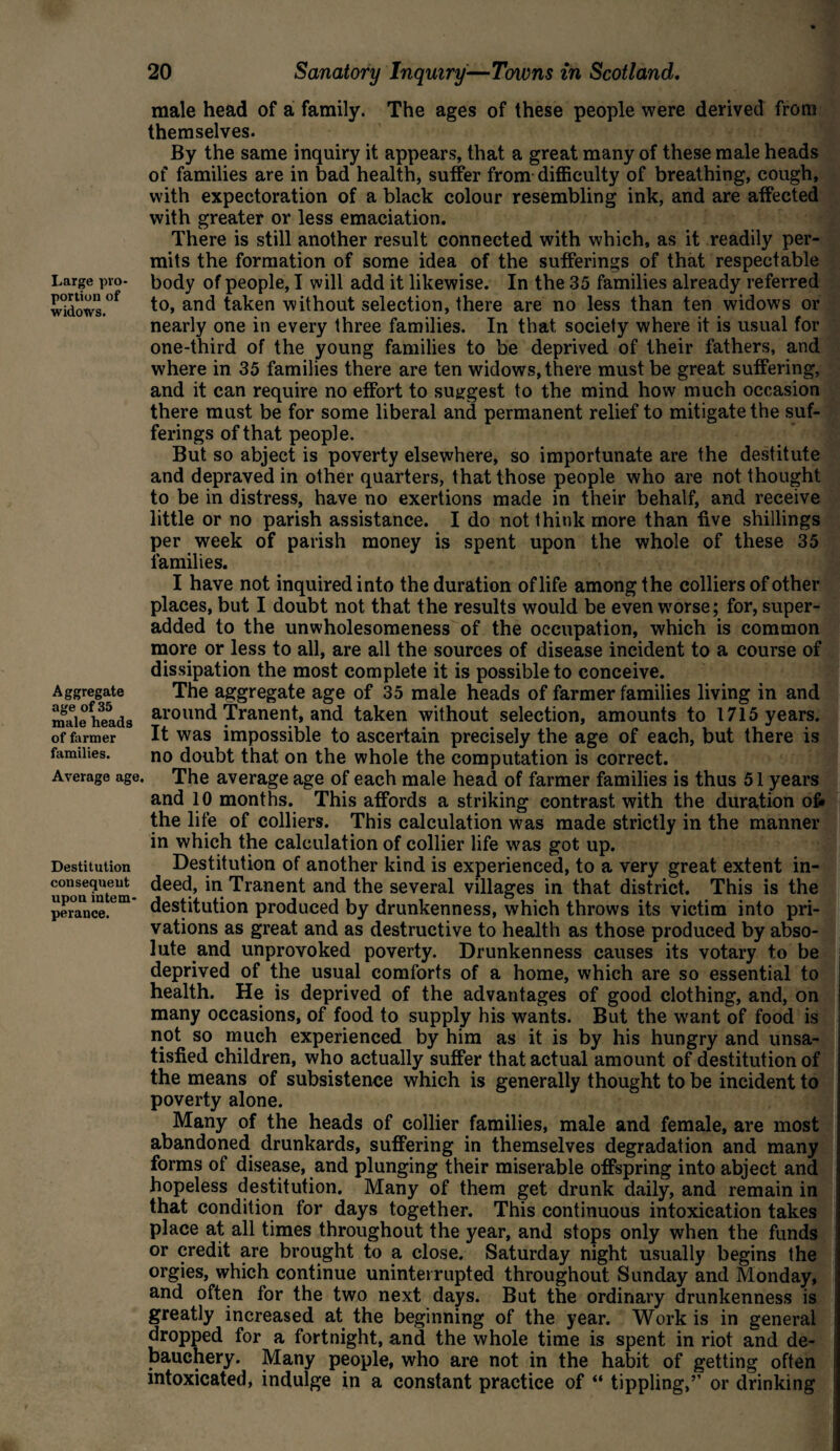 Large pro¬ portion of widows. Aggregate age of 35 male heads of farmer families. Average age. Destitution consequent upon intem¬ perance. 20 Sanatory Inquiry—Towns in Scotland. male head of a family. The ages of these people were derived from themselves. By the same inquiry it appears, that a great many of these male heads of families are in bad health, suffer from difficulty of breathing, cough, with expectoration of a black colour resembling ink, and are affected with greater or less emaciation. There is still another result connected with which, as it readily per¬ mits the formation of some idea of the sufferings of that respectable body of people, I will add it likewise. In the 35 families already referred to, and taken without selection, there are no less than ten widows or nearly one in every three families. In that, society where it is usual for one-third of the young families to be deprived of their fathers, and where in 35 families there are ten widows, there must be great suffering, and it can require no effort to suggest to the mind how much occasion there must be for some liberal and permanent relief to mitigate the suf¬ ferings of that people. But so abject is poverty elsewhere, so importunate are the destitute and depraved in other quarters, that those people who are not thought to be in distress, have no exertions made in their behalf, and receive little or no parish assistance. I do not think more than five shillings per week of parish money is spent upon the whole of these 35 families. I have not inquired into the duration of life among the colliers of other places, but I doubt not that the results would be even worse; for, super- added to the unwholesomeness of the occupation, which is common more or less to all, are all the sources of disease incident to a course of dissipation the most complete it is possible to conceive. The aggregate age of 35 male heads of farmer families living in and around Tranent, and taken without selection, amounts to 1715 years. It was impossible to ascertain precisely the age of each, but there is no doubt that on the whole the computation is correct. The average age of each male head of farmer families is thus 51 years and 10 months. This affords a striking contrast with the duration of* the life of colliers. This calculation was made strictly in the manner in which the calculation of collier life was got up. Destitution of another kind is experienced, to a very great extent in¬ deed, in Tranent and the several villages in that district. This is the destitution produced by drunkenness, which throws its victim into pri¬ vations as great and as destructive to health as those produced by abso¬ lute and unprovoked poverty. Drunkenness causes its votary to be deprived of the usual comforts of a home, which are so essential to health. He is deprived of the advantages of good clothing, and, on many occasions, of food to supply his wants. But the want of food is not so much experienced by him as it is by his hungry and unsa¬ tisfied children, who actually suffer that actual amount of destitution of the means of subsistence which is generally thought to be incident to poverty alone. Many of the heads of collier families, male and female, are most abandoned drunkards, suffering in themselves degradation and many forms of disease, and plunging their miserable offspring into abject and hopeless destitution. Many of them get drunk daily, and remain in that condition for days together. This continuous intoxication takes place at all times throughout the year, and stops only when the funds or credit are brought to a close. Saturday night usually begins the orgies, which continue uninterrupted throughout Sunday and Monday, and often for the two next days. But the ordinary drunkenness is greatly increased at the beginning of the year. Work is in general dropped for a fortnight, and the whole time is spent in riot and de¬ bauchery. Many people, who are not in the habit of getting often intoxicated, indulge in a constant practice of “ tippling,’’ or drinking