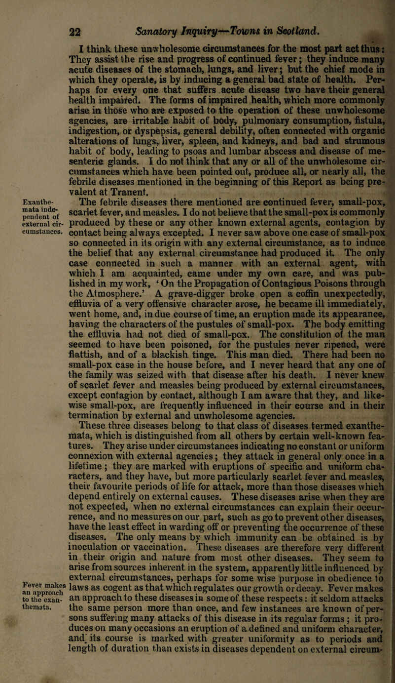 Exanthe¬ mata inde¬ pendent of I think these unwholesome circumstances for the most part act thus: They assist the rise and progress of continued fever; they induce many acute diseases of the stomach, lungs, and liver; but the chief mode in which they operate, is by inducing a general bad state of health. Per¬ haps for every one that suffers acute disease two have their general health impaired. The forms of impaired health, which more commonly arise in those who are exposed to the operation of these unwholesome agencies, are irritable habit of body, pulmonary consumption, fistula, indigestion, or dyspepsia, general debility, often connected with organic alterations of lungs, liver, spleen, and kidneys, and bad and strumous habit of body, leading to psoas and lumbar abscess and disease of me¬ senteric glands. I do not think that any or all of the unwholesome cir¬ cumstances which have been pointed out, produce all, or nearly all, the febrile diseases mentioned in the beginning of this Report as being pre¬ valent at Tranent. The febrile diseases there mentioned are continued fever, small-pox, scarlet fever, and measles. I do not believe that the small-pox is commonly external cir- produced by these or any other known external agents, contagion by emnstances. contact being always excepted. I never saw above one case of small-pox so connected in its origin with any external circumstance, as to induce the belief that any external circumstance had produced it. The only case connected in such a manner with an external agent, with which I am acquainted, came under my own care, and was pub¬ lished in my work, ‘ On the Propagation of Contagious Poisons through the Atmosphere.’ A grave-digger broke open a coffin unexpectedly, effluvia of a very offensive character arose, he became ill immediately, went home, and, in due course of time, an eruption made its appearance, having the characters of the pustules of small-pox. The body emitting the effluvia had not died of small-pox. The constitution of the man seemed to have been poisoned, for the pustules never ripened, were flattish, and of a blackish tinge. This man died. There had been no small-pox case in the house before, and I never heard that any one of the family was seized with that disease after his death. I never knew of scarlet fever and measles being produced by external circumstances, except contagion by contact, although I am aware that they, and like¬ wise small-pox, are frequently influenced in their course and in their termination by external and unwholesome agencies. These three diseases belong to that class of diseases termed exanthe¬ mata, which is distinguished from all others by certain well-known fea¬ tures. They arise under circumstances indicating no constant or uniform connexion with external agencies; they attack in general only once in a lifetime ; they are marked with eruptions of specific and uniform cha¬ racters, and they have, but more particularly scarlet fever and measles, their favourite periods of life for attack, more than those diseases which depend entirely on external causes. These diseases arise when they are not expected, when no external circumstances can explain their occur¬ rence, and no measures on our part, such as go to prevent other diseases, have the least effect in warding off or preventing the occurrence of these diseases. The only means by which immunity can be obtained is by inoculation or vaccination. These diseases are therefore very different in their origin and nature from most other diseases. They seem to arise from sources inherent in the system, apparently little influenced by external circumstances, perhaps for some wise purpose in obedience to an approach8 ^aws as C0Sen^ as that which regulates our growth or decay. Fever makes to the exan- an approach to these diseases in some of these respects: it seldom attacks themata. the same person more than once, and few instances are known of per¬ sons suffering many attacks of this disease in its regular forms ; it pro¬ duces on many occasions an eruption of a defined and uniform character, and. its course is marked with greater uniformity as to periods and length of duration than exists in diseases dependent on external circum-