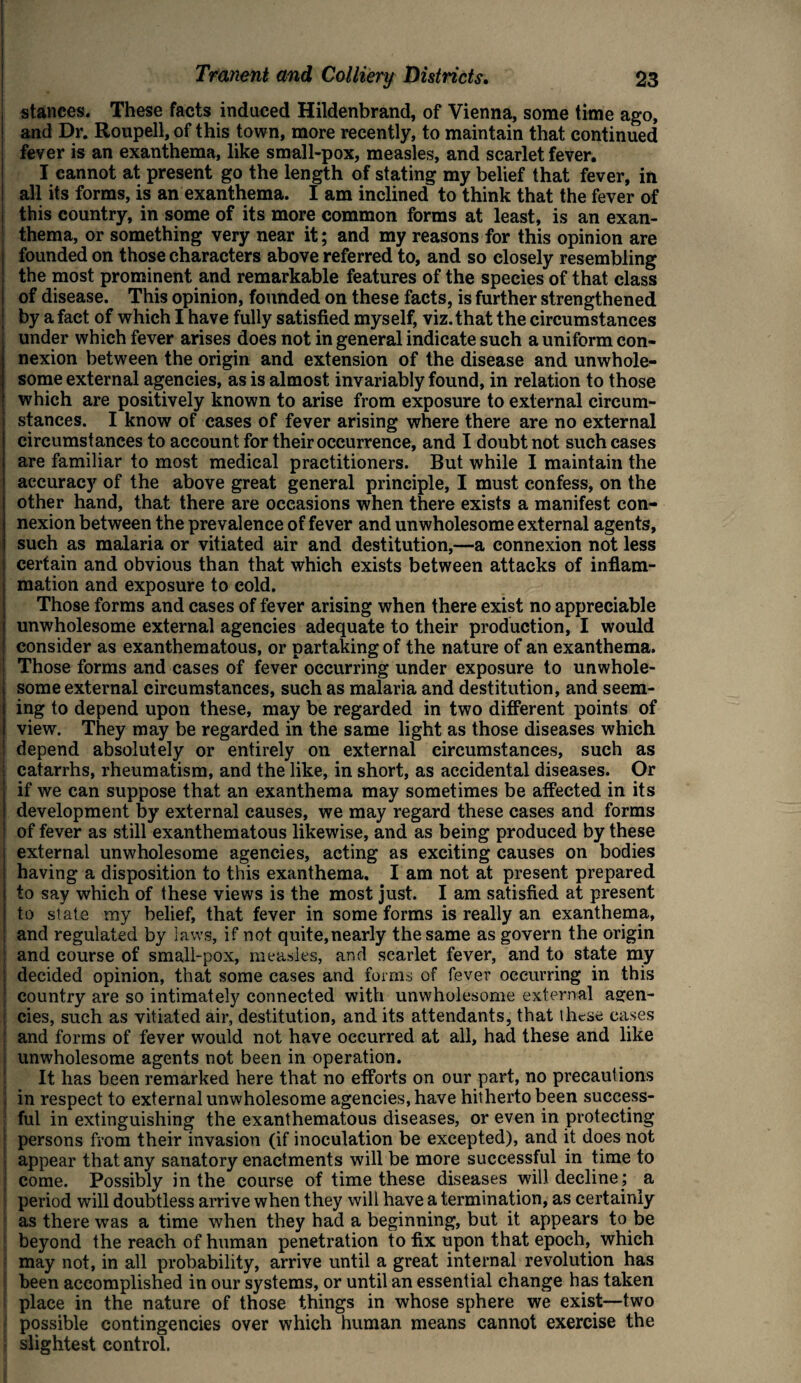 stances. These facts induced Hildenbrand, of Vienna, some time ago, and Dr. Roupell, of this town, more recently, to maintain that continued fever is an exanthema, like small-pox, measles, and scarlet fever. I cannot at present go the length of stating my belief that fever, in all its forms, is an exanthema. I am inclined to think that the fever of this country, in some of its more common forms at least, is an exan¬ thema, or something very near it; and my reasons for this opinion are founded on those characters above referred to, and so closely resembling the most prominent and remarkable features of the species of that class of disease. This opinion, founded on these facts, is further strengthened by a fact of which I have fully satisfied myself, viz. that the circumstances under which fever arises does not in general indicate such a uniform con¬ nexion between the origin and extension of the disease and unwhole¬ some external agencies, as is almost invariably found, in relation to those which are positively known to arise from exposure to external circum¬ stances. I know of cases of fever arising where there are no external circumstances to account for their occurrence, and I doubt not such cases are familiar to most medical practitioners. But while I maintain the accuracy of the above great general principle, I must confess, on the other hand, that there are occasions when there exists a manifest con¬ nexion between the prevalence of fever and unwholesome external agents, such as malaria or vitiated air and destitution,—a connexion not less ; certain and obvious than that which exists between attacks of inflam¬ mation and exposure to cold. Those forms and cases of fever arising when there exist no appreciable I unwholesome external agencies adequate to their production, I would consider as exanthematous, or partaking of the nature of an exanthema. Those forms and cases of fever occurring under exposure to unwhole¬ some external circumstances, such as malaria and destitution, and seem¬ ing to depend upon these, may be regarded in two different points of view. They may be regarded in the same light as those diseases which j depend absolutely or entirely on external circumstances, such as catarrhs, rheumatism, and the like, in short, as accidental diseases. Or if we can suppose that an exanthema may sometimes be affected in its !| development by external causes, we may regard these cases and forms i of fever as still exanthematous likewise, and as being produced by these external unwholesome agencies, acting as exciting causes on bodies | having a disposition to this exanthema. I am not at present prepared i to say which of these views is the most just. I am satisfied at present j to state my belief, that fever in some forms is really an exanthema, j and regulated by laws, if not quite,nearly the same as govern the origin : and course of small-pox, measles, and scarlet fever, and to state my j decided opinion, that some cases and forms of fever occurring in this f country are so intimately connected with unwholesome external agen¬ cies, such as vitiated air, destitution, and its attendants, that these cases and forms of fever would not have occurred at all, had these and like i unwholesome agents not been in operation. It has been remarked here that no efforts on our part, no precautions I in respect to external unwholesome agencies, have hitherto been success¬ ful in extinguishing the exanthematous diseases, or even in protecting persons from their invasion (if inoculation be excepted), and it does not appear that any sanatory enactments will be more successful in time to come. Possibly in the course of time these diseases will decline ; a period will doubtless arrive when they will have a termination, as certainly as there was a time when they had a beginning, but it appears to be beyond the reach of human penetration to fix upon that epoch, which may not, in all probability, arrive until a great internal revolution has been accomplished in our systems, or until an essential change has taken place in the nature of those things in whose sphere we exist—two ! possible contingencies over which human means cannot exercise the slightest control.