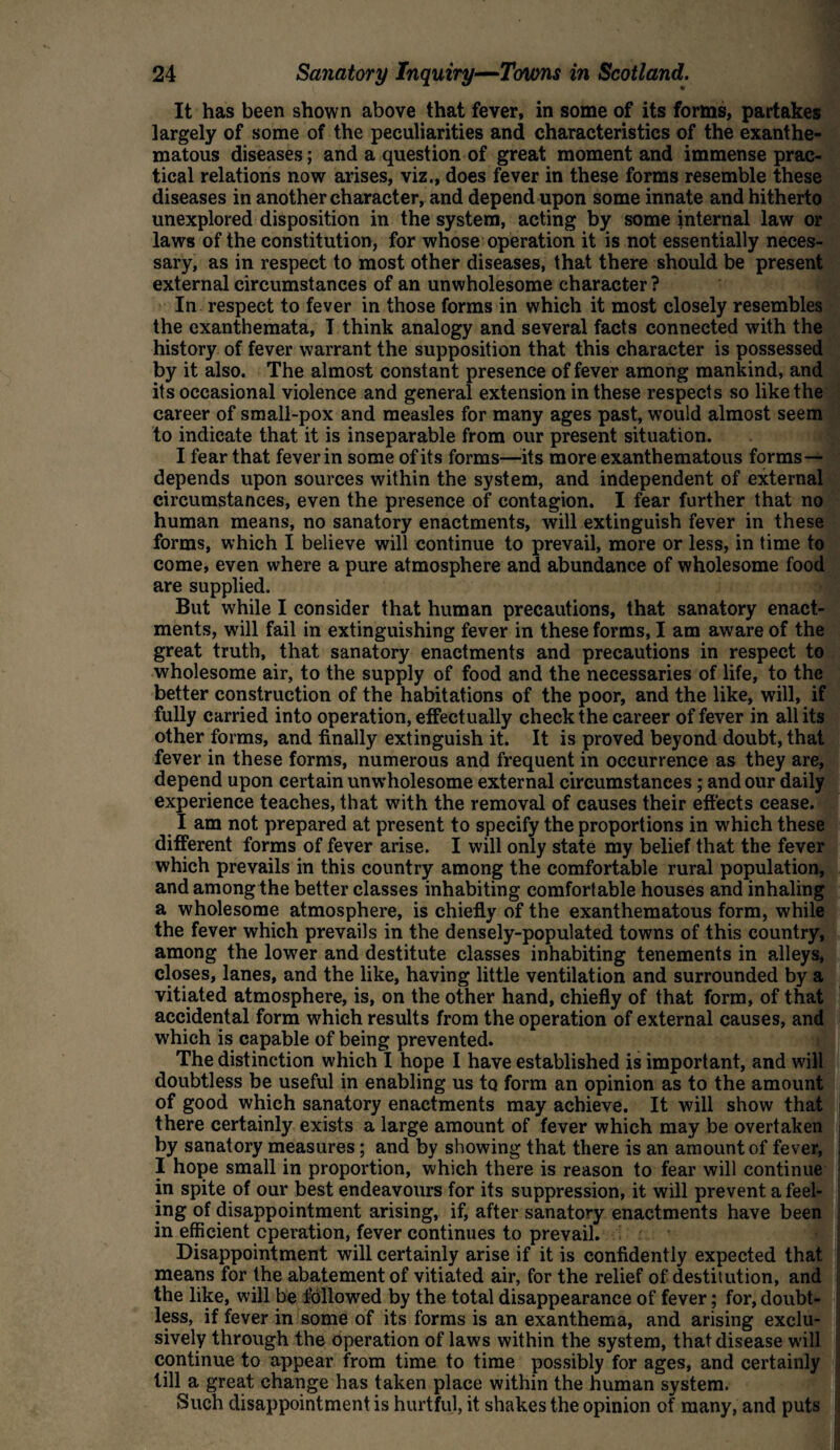 It has been shown above that fever, in some of its forms, partakes largely of some of the peculiarities and characteristics of the exanthe¬ matous diseases; and a question of great moment and immense prac¬ tical relations now arises, viz., does fever in these forms resemble these diseases in another character, and depend upon some innate and hitherto unexplored disposition in the system, acting by some internal law or laws of the constitution, for whose operation it is not essentially neces¬ sary, as in respect to most other diseases, that there should be present external circumstances of an unwholesome character? In respect to fever in those forms in which it most closely resembles the exanthemata, I think analogy and several facts connected with the history of fever warrant the supposition that this character is possessed by it also. The almost constant presence of fever among mankind, and its occasional violence and general extension in these respects so like the career of small-pox and measles for many ages past, would almost seem to indicate that it is inseparable from our present situation. I fear that fever in some of its forms—its more exanthematous forms— depends upon sources within the system, and independent of external circumstances, even the presence of contagion. I fear further that no human means, no sanatory enactments, will extinguish fever in these forms, which I believe will continue to prevail, more or less, in time to come, even where a pure atmosphere and abundance of wholesome food are supplied. But while I consider that human precautions, that sanatory enact¬ ments, will fail in extinguishing fever in these forms, I am aware of the great truth, that sanatory enactments and precautions in respect to wholesome air, to the supply of food and the necessaries of life, to the better construction of the habitations of the poor, and the like, will, if fully carried into operation, effectually check the career of fever in all its other forms, and finally extinguish it. It is proved beyond doubt, that fever in these forms, numerous and frequent in occurrence as they are, depend upon certain unwholesome external circumstances; and our daily experience teaches, that with the removal of causes their effects cease. I am not prepared at present to specify the proportions in which these different forms of fever arise. I will only state my belief that the fever which prevails in this country among the comfortable rural population, and among the better classes inhabiting comfortable houses and inhaling a wholesome atmosphere, is chiefly of the exanthematous form, while the fever which prevails in the densely-populated towns of this country, among the lower and destitute classes inhabiting tenements in alleys, closes, lanes, and the like, having little ventilation and surrounded by a vitiated atmosphere, is, on the other hand, chiefly of that form, of that accidental form which results from the operation of external causes, and which is capable of being prevented. The distinction which I hope I have established is important, and will doubtless be useful in enabling us to form an opinion as to the amount of good which sanatory enactments may achieve. It will show that there certainly exists a large amount of fever which may be overtaken by sanatory measures; and by showing that there is an amount of fever, I hope small in proportion, which there is reason to fear will continue in spite of our best endeavours for its suppression, it will prevent a feel¬ ing of disappointment arising, if, after sanatory enactments have been in efficient operation, fever continues to prevail. Disappointment will certainly arise if it is confidently expected that means for the abatement of vitiated air, for the relief of destitution, and the like, will be followed by the total disappearance of fever; for, doubt¬ less, if fever in some of its forms is an exanthema, and arising exclu¬ sively through the operation of laws within the system, that disease will continue to appear from time to time possibly for ages, and certainly till a great change has taken place within the human system. Such disappointment is hurtful, it shakes the opinion of many, and puts