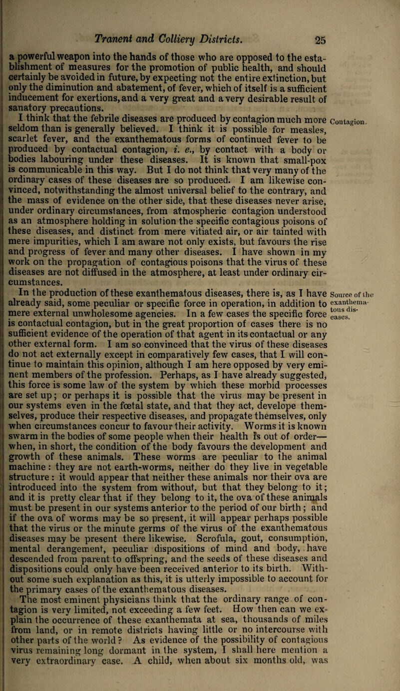 a powerful weapon into the hands of those who are opposed to the esta¬ blishment of measures for the promotion of public health, and should certainly be avoided in future, by expecting not the entire extinction, but only the diminution and abatement, of fever, which of itself is a sufficient inducement for exertions, and a very great and a very desirable result of sanatory precautions. I think that the febrile diseases are produced by contagion much more Contagion seldom than is generally believed. I think it is possible for measles, scarlet fever, and the exanthematous forms of continued fever to be produced by contactual contagion, i. e., by contact with a body or | bodies labouring under these diseases. It is known that small-pox is communicable in this way. But I do not think that very many of the ordinary cases of these diseases are so produced. I am likewise con¬ vinced, notwithstanding the almost universal belief to the contrary, and the mass of evidence on the other side, that these diseases never arise, t under ordinary circumstances, from atmospheric contagion understood as an atmosphere holding in solution the specific contagious poisons of these diseases, and distinct from mere vitiated air, or air tainted with mere impurities, which I am aware not only exists, but favours the rise and progress of fever and many other diseases. I have shown in my work on the propagation of contagious poisons that the virus of these diseases are not diffused in the atmosphere, at least under ordinary cir- ; cumstances. In the production of these exanthematous diseases, there is, as I have Source of the already said, some peculiar or specific force in operation, in addition to exanthema- mere external unwholesome agencies. In a few cases the specific force eases.18 :j is contactual contagion, but in the great proportion of cases there is no sufficient evidence of the operation of that agent in its contactual or any other external form. I am so convinced that the virus of these diseases do not act externally except in comparatively few cases, that I will con¬ tinue to maintain this opinion, although I am here opposed by very emi¬ nent members of the profession. Perhaps, as I have already suggested, ! this force is some law of the system by which these morbid processes are set up; or perhaps it is possible that the virus may be present in : our systems even in the foetal state, and that they act, develope them¬ selves, produce their respective diseases, and propagate themselves, only when circumstances concur to favour their activity. Worms it is known swarm in the bodies of some people when their health rs out of order— when, in short, the condition of the body favours the development and growth of these animals. These worms are peculiar to the animal machine: they are not earth-worms, neither do they live in vegetable j structure : it would appear that neither these animals nor their ova are I introduced into the system from without, but that they belong to it; and it is pretty clear that if they belong to it, the ova of these animals must be present in our systems anterior to the period of our birth; and if the ova of worms may be so present, it will appear perhaps possible i that the virus or the minute germs of the virus of the exanthematous I diseases may be present there likewise. Scrofula, gout, consumption, . mental derangement, peculiar dispositions of mind and body, have : descended from parent to offspring, and the seeds of these diseases and dispositions could only have been received anterior to its birth. With- 1 out some such explanation as this, it is utterly impossible to account for the primary cases of the exanthematous diseases. The most eminent physicians think that the ordinary range of con¬ tagion is very limited, not exceeding a few feet. How then can we ex- • plain the occurrence of these exanthemata at sea, thousands of miles from land, or in remote districts having little or no intercourse with other parts of the world? As evidence of the possibility of contagious virus remaining long dormant in the system, I shall here mention a very extraordinary case. A child, when about six months old, was