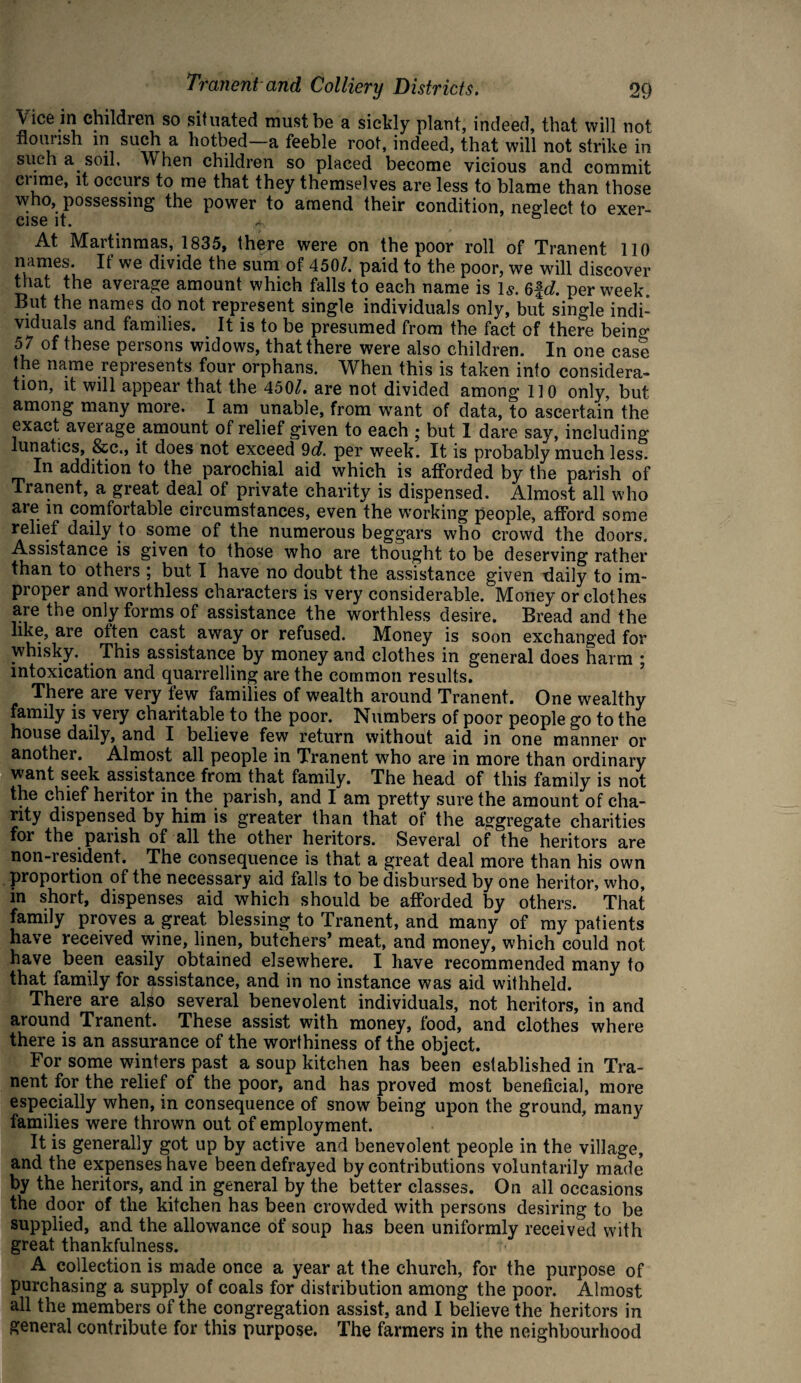 Vice in children so situated must be a sickly plant, indeed, that will not nourish in such a hotbed—a feeble root, indeed, that will not strike in such a soil. When children so placed become vicious and commit crime, it occurs to me that they themselves are less to blame than those who, possessing the power to amend their condition, neglect to exer¬ cise it. * & At Martinmas, 1835, there were on the poor roll of Tranent 110 names. It’ we divide the sum of 450/. paid to the poor, we will discover that the average amount which falls to each name is Is. 6ft/. per week But the names do not represent single individuals only, but single indi¬ viduals and families. It is to be presumed from the fact of there bein^ 57 of these persons widows, that there were also children. In one case the name represents four orphans. When this is taken into considera¬ tion, it will appear that the 450/. are not divided among 110 only, but among many more. I am unable, from want of data, to ascertain the exact average amount of relief given to each • but I dare say, including lunatics, &c., it does not exceed 9d. per week. It is probably much less. In addition to the parochial aid which is afforded by the parish of Tranent, a great deal of private charity is dispensed. Almost all who are in comfortable circumstances, even the working people, afford some relief daily to some of the numerous beggars who crowd the doors. Assistance is given to those who are thought to be deserving rather than to others ; but I have no doubt the assistance given daily to im¬ proper and worthless characters is very considerable. Money or clothes are the only forms of assistance the worthless desire. Bread and the like, are often cast away or refused. Money is soon exchanged for whisky. This assistance by money and clothes in general does harm ; intoxication and quarrelling are the common results. There are very few families of wealth around Tranent. One wealthy family is very charitable to the poor. Numbers of poor people go to the house daily, and I believe few return without aid in one manner or another. Almost all people in Tranent who are in more than ordinary want seek assistance from that family. The head of this family is not the chief heritor in the parish, and I am pretty sure the amount of cha¬ rity dispensed by him is greater than that of the aggregate charities for the parish of all the other heritors. Several of the heritors are non-resident. The consequence is that a great deal more than his own proportion of the necessary aid falls to be disbursed by one heritor, who, in short, dispenses aid which should be afforded by others. That family proves a great blessing to Tranent, and many of my patients have received wine, linen, butchers’ meat, and money, which could not have been easily obtained elsewhere. I have recommended many to that family for assistance, and in no instance was aid withheld. There are al^o several benevolent individuals, not heritors, in and around Tranent. These assist with money, food, and clothes where there is an assurance of the worthiness of the object. For some winters past a soup kitchen has been established in Tra¬ nent for the relief of the poor, and has proved most beneficial, more especially when, in consequence of snow being upon the ground, many families were thrown out of employment. It is generally got up by active and benevolent people in the village, and the expenses have been defrayed by contributions voluntarily made by the heritors, and in general by the better classes. On all occasions the door of the kitchen has been crowded with persons desiring to be supplied, and the allowance of soup has been uniformly received with great thankfulness. A collection is made once a year at the church, for the purpose of purchasing a supply of coals for distribution among the poor. Almost all the members of the congregation assist, and I believe the heritors in general contribute for this purpose. The farmers in the neighbourhood