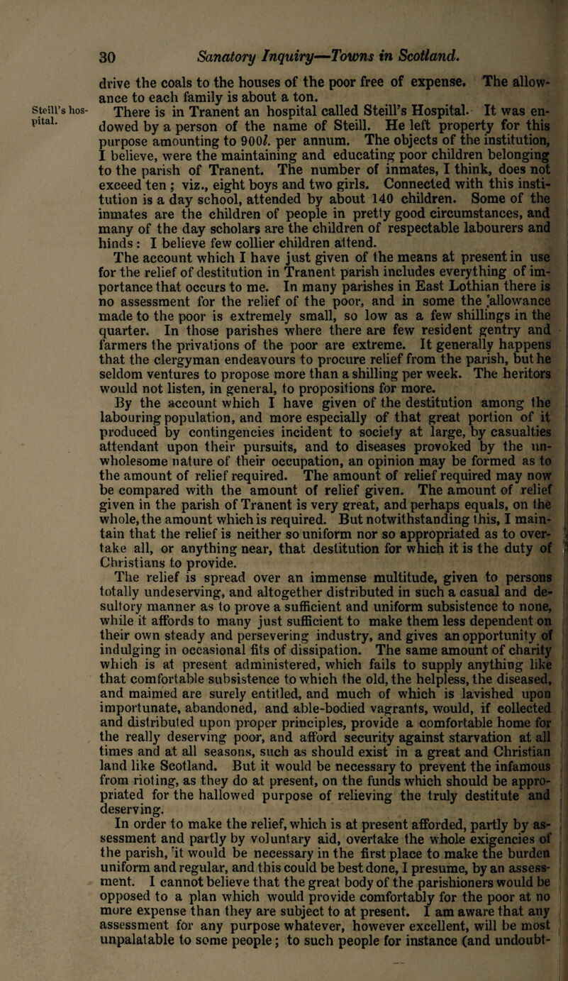 Steill’s hos¬ pital. 30 Sanatory Inquiry—Towns in Scotland. drive the coals to the houses of the poor free of expense. The allow¬ ance to each family is about a ton. There is in Tranent an hospital called Steill’s Hospital. It was en¬ dowed by a person of the name of Steill. He left property for this purpose amounting to 900/. per annum. The objects of the institution, I believe, were the maintaining and educating poor children belonging to the parish of Tranent. The number of inmates, I think, does not exceed ten ; viz., eight boys and two girls. Connected with this insti¬ tution is a day school, attended by about 140 children. Some of the inmates are the children of people in pretty good circumstances, and many of the day scholars are the children of respectable labourers and hinds : I believe few collier children attend. The account which I have just given of the means at present in use for the relief of destitution in Tranent parish includes everything of im¬ portance that occurs to me. In many parishes in East Lothian there is no assessment for the relief of the poor, and in some the ’allowance made to the poor is extremely small, so low as a few shillings in the quarter. In those parishes where there are few resident gentry and farmers the privations of the poor are extreme. It generally happens that the clergyman endeavours to procure relief from the parish, but he seldom ventures to propose more than a shilling per week. The heritors would not listen, in general, to propositions for more. By the account which I have given of the destitution among the labouring population, and more especially of that great portion of it produced by contingencies incident to society at large, by casualties attendant upon their pursuits, and to diseases provoked by the un¬ wholesome nature of their occupation, an opinion may be formed as to the amount of relief required. The amount of relief required may now be compared with the amount of relief given. The amount of relief given in the parish of Tranent is very great, and perhaps equals, on the whole, the amount which is required. But notwithstanding this, I main¬ tain that the relief is neither so uniform nor so appropriated as to over¬ take all, or anything near, that destitution for which it is the duty of ' Christians to provide. The relief is spread over an immense multitude, given to persons totally undeserving, and altogether distributed in such a casual and de¬ sultory manner as to prove a sufficient and uniform subsistence to none, while it affords to many just sufficient to make them less dependent on their own steady and persevering industry, and gives an opportunity of indulging in occasional tits of dissipation. The same amount of charity which is at present administered, which fails to supply anything like that comfortable subsistence to which the old, the helpless, the diseased, and maimed are surely entitled, and much of which is lavished upon importunate, abandoned, and able-bodied vagrants, would, if collected and distributed upon proper principles, provide a comfortable home for the really deserving poor, and afford security against starvation at all times and at all seasons, such as should exist in a great and Christian land like Scotland. But it would be necessary to prevent the infamous from rioting, as they do at present, on the funds which should be appro¬ priated for the hallowed purpose of relieving the truly destitute and deserving. In order to make the relief, which is at present afforded, partly by as- I sessment and partly by voluntary aid, overtake the whole exigencies of J the parish, :it would be necessary in the first place to make the burden uniform and regular, and this could be best done, I presume, by an assess¬ ment. I cannot believe that the great body of the parishioners would be opposed to a plan which would provide comfortably for the poor at no more expense than they are subject to at present. I am aware that any assessment for any purpose whatever, however excellent, will be most unpalatable to some people; to such people for instance (and undoubt-