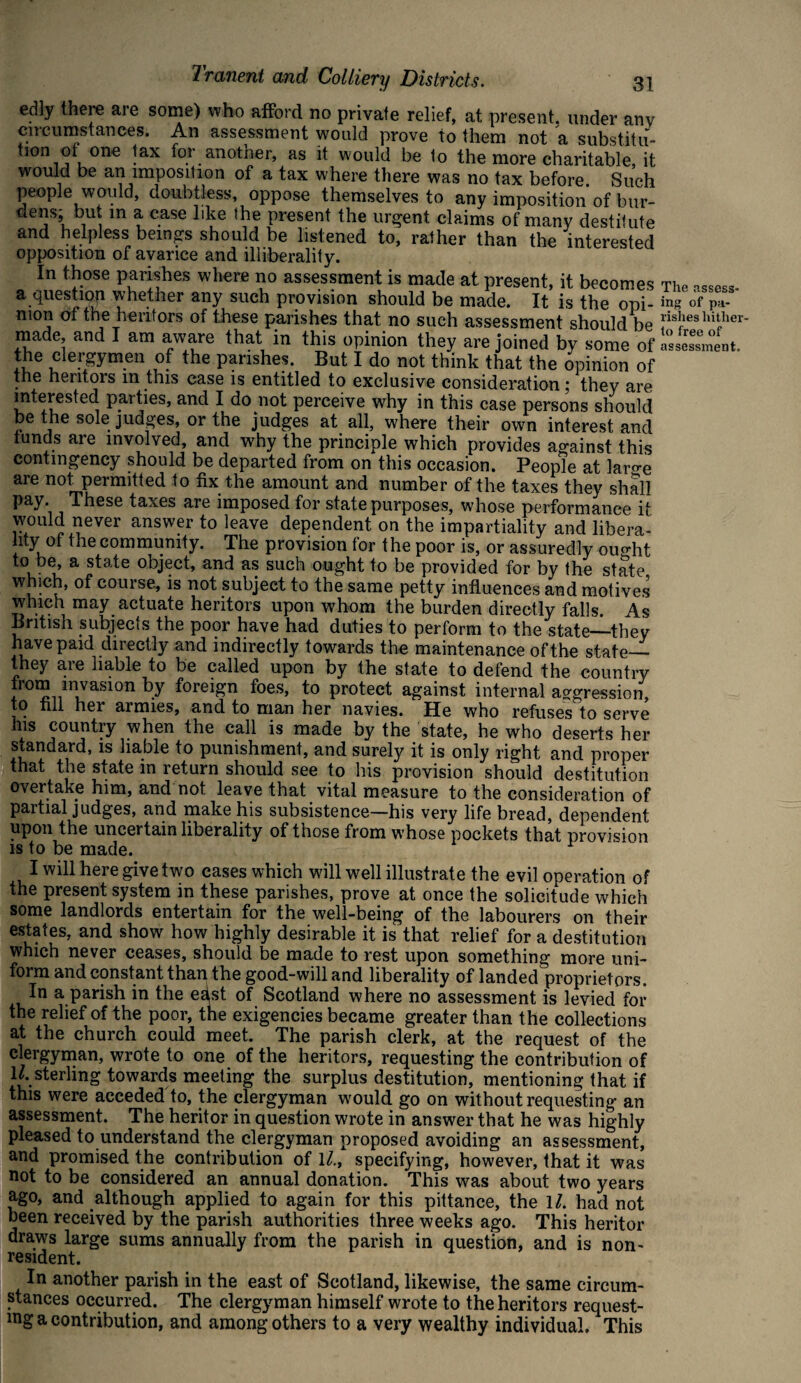 edly there are some) who afford no private relief, at present, under any circumstances. An assessment would prove to them not a substitu¬ tion of one tax for another, as it would be 1o the more charitable, it would be an imposition of a tax where there was no tax before. Such people would, doubtless, oppose themselves to any imposition of bur- dens; bu* m a case like the present the urgent claims of many destitute and helpless beings should be listened to, rather than the interested opposition of avarice and illiberality. In those parishes where no assessment is made at present, it becomes a questiop whether any such provision should be made. It is the opi¬ nion of the heritors of these parishes that no such assessment should be made, and I am aware that in this opinion they are joined by some of the clergymen of the parishes. But I do not think that the opinion of the heritors m this case is entitled to exclusive consideration; they are interested parties, and I do not perceive why in this case persons should be the sole judges, or the judges at all, where their own interest and funds are involved, and why the principle which provides against this contingency should be departed from on this occasion. People at lar°-e are not permitted to fix the amount and number of the taxes they shall pay. These taxes are imposed for state purposes, whose performance it wouid never answer to leave dependent on the impartiality and libera- hty of the community. The provision for the poor is, or assuredly ouo-ht to be, a state object, and as such ought to be provided for by the state which, of course, is not subject to the same petty influences and motives which may actuate heritors upon whom the burden directly falls. As British subjects the poor have had duties to perform to the state_they have paid directly and indirectly towards the maintenance of the state— they are liable to be called upon by the state to defend the country from invasion by foreign foes, to protect against internal aggression, to fill her armies, and to man her navies. He who refuses to serve his country when the call is made by the state, he who deserts her standard, is liable to punishment, and surely it is only right and proper that the state in return should see to his provision should destitution overtake him, and not leave that vital measure to the consideration of partial judges, and make his subsistence—his very life bread, dependent upon the uncertain liberality of those from whose pockets that provision is to be made. I will here give two cases which will well illustrate the evil operation of the present system in these parishes, prove at once the solicitude which some landlords entertain for the well-being of the labourers on their estates, and show how highly desirable it is that relief for a destitution which never ceases, should be made to rest upon something more uni¬ form and constant than the good-will and liberality of landed proprietors. In a parish in the edst of Scotland where no assessment is levied for the relief of the poor, the exigencies became greater than the collections at the church could meet. The parish clerk, at the request of the clergyman, wrote to one of the heritors, requesting the contribution of u. sterling towards meeting the surplus destitution, mentioning that if this were acceded to, the clergyman would go on without requesting an assessment. The heritor in question wrote in answer that he was highly pleased to understand the clergyman proposed avoiding an assessment, and promised the contribution of ll., specifying, however, that it was not to be considered an annual donation. This was about two years ago, and although applied to again for this pittance, the ll. had not been received by the parish authorities three weeks ago. This heritor draws large sums annually from the parish in question, and is non¬ resident. In another parish in the east of Scotland, likewise, the same circum¬ stances occurred. The clergyman himself wrote to the heritors request¬ ing a contribution, and among others to a very wealthy individual. This The assess¬ ing of pa¬ rishes hither¬ to free of assessment.