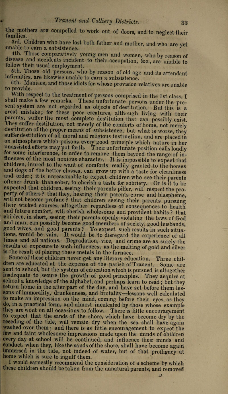 the mothers are compelled to work out of doors, and to neglect their families. & 3rd. Children who have lost both father and mother, and who are vet unable to earn a subsistence. J 4th. Those comparatively young men and women, who by reason of disease and accidents incident to their occupation, &c., are unable to follow their usual employment. 5th. Those old persons, who by reason of old age and its attendant infirmities, are likewise unable to earn a subsistence. 6th. Maniacs, and those idiots for whose provision relatives are unable to provide. With respect to the treatment of persons comprised in the 1st class, I shall make a few remarks. These unfortunate persons under the pre¬ sent system are not regarded as objects of destitution. But this is a great mistake; for these poor creatures, although living with their parents, suffer the most complete destitution that can possibly exist. They suffer destitution, not merely of the comforts of home, not merely destitution of the proper means of subsistence, but what is worse, they suffer destitution of all moral and religious instruction, and are placed in an atmosphere which poisons every good principle which nature in her unassisted efforts may put forth. Their unfortunate position calls loudly for some interference, in order to remove them beyond the range of in¬ fluences of the most noxious character. It is impossible to expect that children, inured to the want of comforts readily granted to the horses and dogs of the better classes, can grow up with a taste for cleanliness and order; it is unreasonable to expect children who see their parents oftener drunk than sober, to cherish a taste for sobriety. Or is it to be expected that children, seeing their parents pilfer, will respect the pro¬ perty of others? that they, hearing their parents curse and blaspheme, will not become profane ? that children seeing their parents pursuing their wicked courses, altogether regardless of consequences to health and future comfort, will cherish wholesome and provident habits ? that children, in short, seeing their parents openly violating the laws of God and man, can possibly become good members of society, good husbands, good wives, and good parents ? To expect such results in such situa¬ tions, would be vain. It would be to disregard the experience of all times and all nations. Degradation, vice, and crime are as surely the results of exposure to such influences, as the melting of gold and silver is the result of placing these metals in the furnace. Some of these children never get any literary education. Three chil¬ dren are educated at the expense of the parish of Tranent. Some are sent to school, but the system of education which is pursued is altogether inadequate to secure the growth of good principles. They acquire at school a know ledge of the alphabet, and perhaps learn to read; but they return home in the after part of the day, and have set before them les¬ sons of immorality, drunkenness, and brutality—lessons well calculated to make an impression on the mind, coming before their eyes, as they do, in a practical form, and almost inculcated by those whose example they are wont on all occasions to follow. There is little encouragement to expect that the sands of the shore, which have become dry by the receding of the tide, will remain dry when the sea shall have again washed over them ; and there is as little encouragement to expect the few and faint wholesome impressions made upon the minds of children every day at school will be continued, and influence their minds and conduct, when they, like the sands of the shore, shall have become again immersed in the tide, not indeed of water, but of that profligacy at home which is sure to ingulf them. I would earnestly recommend the consideration of a scheme by which these children should be taken from the unnatural parents, and removed