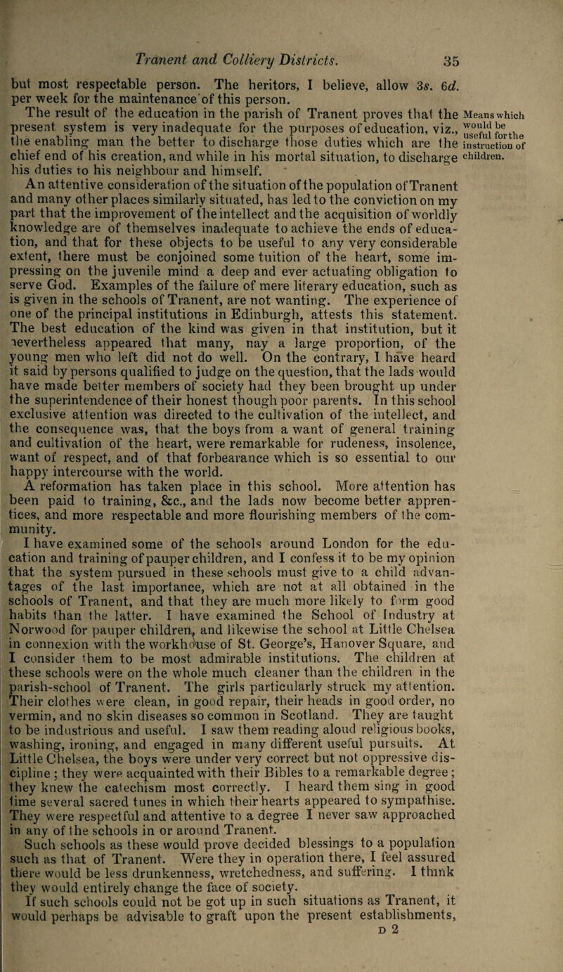 but most respectable person. The heritors, I believe, allow 3s. 6d. per week for the maintenance of this person. The result of the education in the parish of Tranent proves that the present system is very inadequate for the purposes of education, viz., the enabling man the better to discharge those duties which are the chief end of his creation, and while in his mortal situation, to discharge his duties to his neighbour and himself. An attentive consideration of the situation of the population of Tranent and many other places similarly situated, has led to the conviction on my part that the improvement of the intellect and the acquisition of worldly knowledge are of themselves inadequate to achieve the ends of educa¬ tion, and that for these objects to be useful to any very considerable extent, there must be conjoined some tuition of the heart, some im¬ pressing on the juvenile mind a deep and ever actuating obligation to serve God. Examples of the failure of mere literary education, such as is given in the schools of Tranent, are not wanting. The experience of one of the principal institutions in Edinburgh, attests this statement. The best education of the kind was given in that institution, but it nevertheless appeared that many, nay a large proportion, of the young men who left did not do well. On the contrary, I have heard it said by persons qualified to judge on the question, that the lads would have made better members of society had they been brought up under the superintendence of their honest though poor parents. In this school exclusive attention was directed to the cultivation of the intellect, and the consequence was, that the boys from a want of general training and cultivation of the heart, were remarkable for rudeness, insolence, want of respect, and of that forbearance which is so essential to our happy intercourse with the world. A reformation has taken place in this school. More attention has been paid to training, See., and the lads now become better appren¬ tices, and more respectable and more flourishing members of the com¬ munity. I have examined some of the schools around London for the edu¬ cation and training of pauper children, and I confess it to be my opinion that the system pursued in these schools must give to a child advan¬ tages of the last importance, which are not at all obtained in the schools of Tranent, and that they are much more likely to form good habits than the latter. I have examined the School of Industry at Norwood for pauper children, and likewise the school at Little Chelsea in connexion with the workhekise of St. George’s, Hanover Square, and I consider them to be most admirable institutions. The children at these schools were on the whole much cleaner than the children in the parish-school of Tranent. The girls particularly struck my attention. Their clothes were clean, in good repair, their heads in good order, no vermin, and no skin diseases so common in Scotland. They are taught to be industrious and useful. I saw them reading aloud religious books, washing, ironing, and engaged in many different useful pursuits. At Little Chelsea, the boys were under very correct but not oppressive dis¬ cipline ; they were acquainted with their Bibles to a remarkable degree ; they knew the catechism most correctly. I heard them sing in good time several sacred tunes in which their hearts appeared to sympathise. They were respectful and attentive to a degree I never saw approached in any of the schools in or around Tranent. Such schools as these would prove decided blessings to a population such as that of Tranent. Were they in operation there, I feel assured there would be less drunkenness, wretchedness, and suffering. I think they would entirely change the face of society. If such schools could not be got up in such situations as Tranent, it would perhaps be advisable to graft upon the present establishments, d 2 Means which would be useful for the instruction of children.