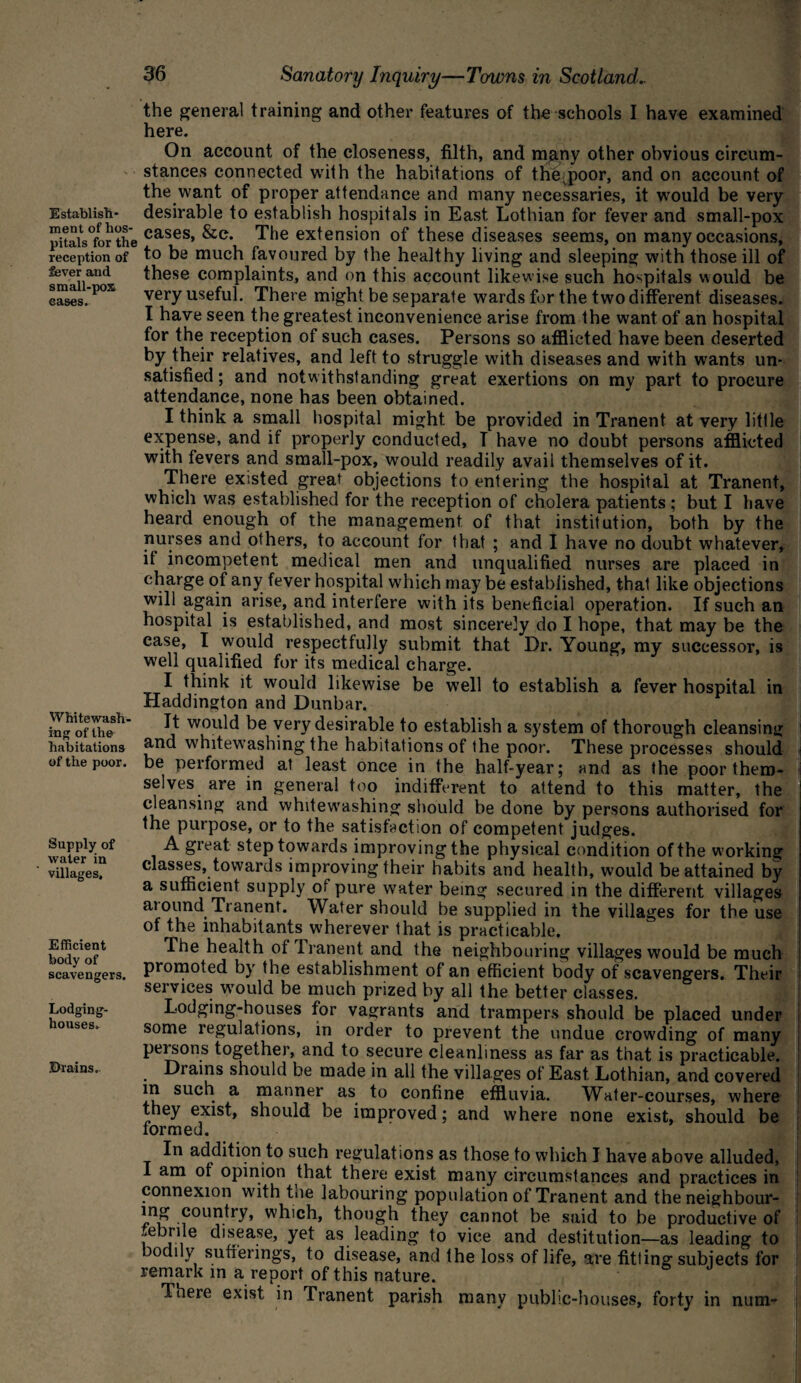 Establish¬ ment of hos¬ pitals for the reception of fever and small-pox cases. Whitewash¬ ing of the habitations of the poor. Supply of water in villages. Efficient body of scavengers. Lodging- houses. Drains. 36 Sanatory Inquiry—Towns in Scotland.. the general training and other features of the schools I have examined here. On account of the closeness, filth, and many other obvious circum¬ stances connected with the habitations of thejpoor, and on account of the want of proper attendance and many necessaries, it would be very desirable to establish hospitals in East Lothian for fever and small-pox cases, &c. The extension of these diseases seems, on many occasions, to be much favoured by the healthy living and sleeping with those ill of these complaints, and on this account likewise such hospitals would be very useful. There might be separate wards for the two different diseases. I have seen the greatest inconvenience arise from the want of an hospital for the reception of such cases. Persons so afflicted have been deserted by their relatives, and left to struggle with diseases and with wants un¬ satisfied ; and notwithstanding great exertions on my part to procure attendance, none has been obtained. I think a small hospital might be provided in Tranent at very little expense, and if properly conducted, I have no doubt persons afflicted with fevers and small-pox, would readily avail themselves of it. There existed great objections to entering the hospital at Tranent, which was established for the reception of cholera patients; but I have heard enough of the management of that institution, both by the nurses and others, to account for that ; and I have no doubt whatever, if incompetent medical men and unqualified nurses are placed in charge of any fever hospital which may be established, that like objections will again arise, and interfere with its beneficial operation. If such an hospital is established, and most sincerely do I hope, that may be the case, I would respectfully submit that Dr. Young, my successor, is well qualified for its medical charge. I think it would likewise be well to establish a fever hospital in Haddington and Dunbar. It would be very desirable to establish a system of thorough cleansing and whitewashing the habitations of the poor. These processes should be performed at least once in the half-year; and as the poor them¬ selves are in general too indifferent to attend to this matter, the cleansing and whitewashing should be done by persons authorised for the purpose, or to the satisfaction of competent judges. A great step towards improving the physical condition of the working classes, towards improving their habits and health, would be attained by a sufficient supply of pure water being secured in the different villages around Tranent. Water should be supplied in the villages for the use of the inhabitants wherever that is practicable. The health of Tranent and the neighbouring villages would be much promoted by the establishment of an efficient body of scavengers. Their services would be much prized by all the better classes. Lodging-houses for vagrants and trampers should be placed under some regulations, in order to prevent the undue crowding of many j persons together, and to secure cleanliness as far as that is practicable. Diains should be made in all the villages of East Lothian, and covered in such a manner as to confine effluvia. Water-courses, where they exist, should be improved; and where none exist, should be formed. In addition to such regulations as those to which I have above alluded, I am of opinion that there exist many circumstances and practices in connexion with the labouring population of Tranent and the neighbour- country, which, though they cannot be said to be productive of febrile disease, yet as leading to vice and destitution—as leading to bodily sufferings, to disease, and the loss of life, are fitting subjects for remark in a report of this nature. There exist in Tranent parish many public-houses, forty in num-