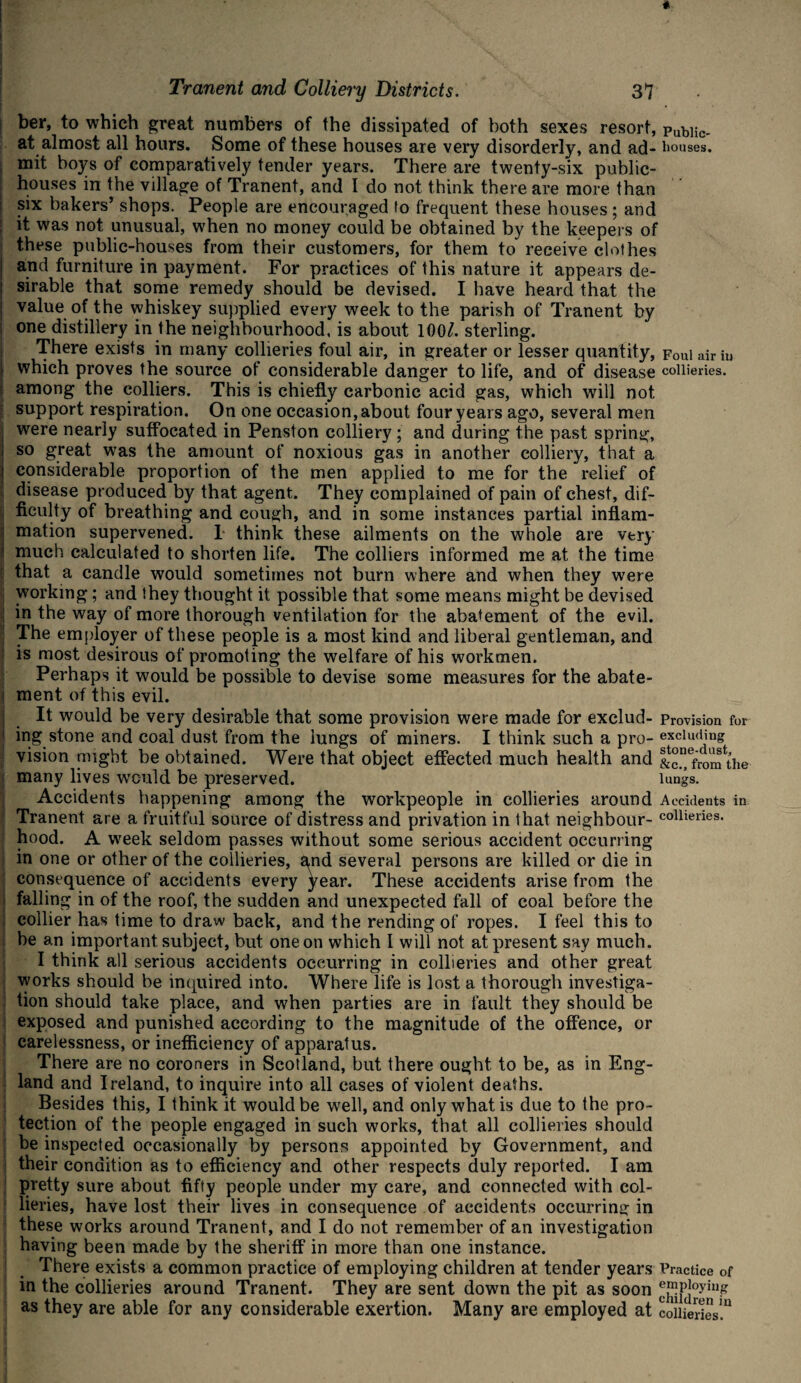 ber, to which great numbers of the dissipated of both sexes resort, pubiic- at almost all hours. Some of these houses are very disorderly, and ad- houses, mit boys of comparatively tender years. There are twenty-six public- houses in the village of Tranent, and I do not think there are more than six bakers’ shops. People are encouraged fo frequent these houses; and it was not unusual, when no money could be obtained by the keepers of these public-houses from their customers, for them to receive clothes and furniture in payment. For practices of this nature it appears de¬ sirable that some remedy should be devised. I have heard that the value of the whiskey supplied every week to the parish of Tranent by one distillery in the neighbourhood, is about 100/. sterling. There exists in many collieries foul air, in greater or lesser quantity, Foul air in | which proves the source of considerable danger to life, and of disease collieries, among the colliers. This is chiefly carbonic acid gas, which will not support respiration. On one occasion, about four years ago, several men ; were nearly suffocated in Pension colliery ; and during the past spring, I so great was the amount of noxious gas in another colliery, that a | considerable proportion of the men applied to me for the relief of disease produced by that agent. They complained of pain of chest, dif- j Acuity of breathing and cough, and in some instances partial inflam- j mation supervened. 1 think these ailments on the whole are very ! much calculated to shorten life. The colliers informed me at the time that a candle would sometimes not burn where and when they were i working; and they thought it possible that some means might be devised in the way of more thorough ventilation for the abatement of the evil. ] The employer of these people is a most kind and liberal gentleman, and is most desirous of promoting the welfare of his workmen. Perhaps it would be possible to devise some measures for the abate- j ment of this evil. It would be very desirable that some provision were made for exclud- Provision for ing stone and coal dust from the lungs of miners. I think such a pro- excluding | vision might be obtained. Were that object effected much health and &°”efr0m the i many lives would be preserved. lungs. Accidents happening among the workpeople in collieries around Accidents in Tranent are a fruitful source of distress and privation in that neighbour- collieries, hood. A week seldom passes without some serious accident occurring in one or other of the collieries, and several persons are killed or die in consequence of accidents every year. These accidents arise from the j falling in of the roof, the sudden and unexpected fall of coal before the collier has time to draw back, and the rending of ropes. I feel this to be an important subject, but one on which I will not at present say much. I think all serious accidents occurring in collieries and other great works should be inquired into. Where life is lost a thorough investiga¬ tion should take place, and when parties are in fault they should be exposed and punished according to the magnitude of the offence, or carelessness, or inefficiency of apparatus. There are no coroners in Scotland, but there ought to be, as in Eng¬ land and Ireland, to inquire into all cases of violent deaths. Besides this, I think it would be well, and only what is due to the pro¬ tection of the people engaged in such works, that all collieries should be inspected occasionally by persons appointed by Government, and their condition as to efficiency and other respects duly reported. I am pretty sure about fifty people under my care, and connected with col¬ lieries, have lost their lives in consequence of accidents occurring in these works around Tranent, and I do not remember of an investigation having been made by the sheriff in more than one instance. There exists a common practice of employing children at tender years Practice of in the collieries around Tranent. They are sent down the pit as soon ®Pfioyiu.g as they are able for any considerable exertion. Many are employed at collieries!11