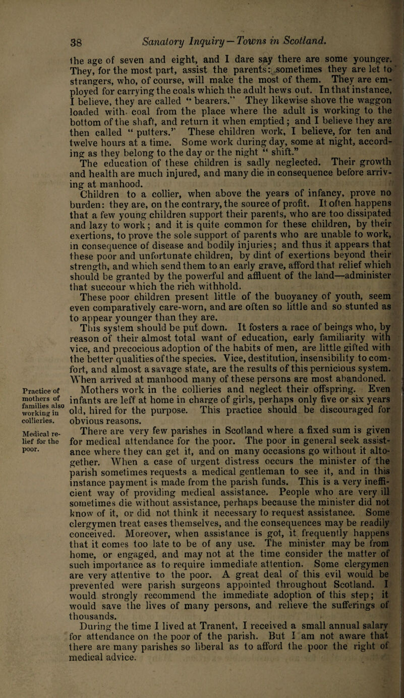 Practice of mothers of families also working in collieries. Medical re¬ lief for the poor. 38 Sanatory Inquiry — Towns in Scotland. the age of seven and eight, and I dare say there are some younger. They, for the most part, assist the parents\.sometimes they are let to strangers, who, of course, will make the most of them. They are em¬ ployed for carrying the coals which the adult hews out. In that instance, I believe, they are called “ bearers.” They likewise shove the waggon loaded with- coal from the place where the adult is working to the bottom of the shaft, and return it when emptied; and I believe they are then called “putters.’’ These children work, I believe, for ten and twelve hours at a time. Some work during day, some at night, accord¬ ing as they belong to the day or the night “ shift.” The education of these children is sadly neglected. Their growth and health are much injured, and many die in consequence before arriv¬ ing at manhood. Children to a collier, when above the years of infancy, prove no burden: they are, on the contrary, the source of profit. It often happens that a few young children support their parents, who are too dissipated and lazy to work; and it is quite common for these children, by their exertions, to prove the sole support of parents who are unable to work, in consequence of disease and bodily injuries; and thus it appears that these poor and unfortunate children, by dint of exertions beyond their strength, and which send them to an early grave, afford that relief which should be granted by the powerful and affluent of the land—administer that succour which the rich withhold. These poor children present little of the buoyancy of youth, seem even comparatively care-worn, and are often so little and so stunted as to appear younger than they are. This system should be put down. It fosters a race of beings who, by reason of their almost total want of education, early familiarity with vice, and precocious adoption of the habits of men, are little gifted with the better qualities of the species. Vice, destitution, insensibility to com¬ fort, and almost a savage state, are the results of this pernicious system. When arrived at manhood many of these persons are most abandoned. Mothers work in the collieries and neglect their offspring. Even t infants are left at home in charge of girls, perhaps only five or six years old, hired for the purpose. This practice should be discouraged for obvious reasons. There are very few parishes in Scotland where a fixed sum is given for medical attendance for the poor. The poor in general seek assist¬ ance where they can get it, and on many occasions go without it alto¬ gether. When a case of urgent distress occurs the minister of the parish sometimes requests a medical gentleman to see it, and in this instance payment is made from the parish funds. This is a very ineffi¬ cient way of providing medical assistance. People w7ho are very ill sometimes die without assistance, perhaps because the minister did not know of it, or did not think it necessary to request assistance. Some clergymen treat cases themselves, and the consequences may be readily conceived. Moreover, when assistance is got, it frequently happens that it comes too late to be of any use. The minister may be from home, or engaged, and may not at the time consider the matter of such importance as to require immediate attention. Some clergymen are very attentive to the poor. A great deal of this evil would be prevented were parish surgeons appointed throughout Scotland. I would strongly recommend the immediate adoption of this step; it would save the lives of many persons, and relieve the sufferings of thousands. During the time I lived at Tranent, I received a small annual salary for attendance on the poor of the parish. But I am not aware that there are many parishes so liberal as to afford the poor the right of medical advice.