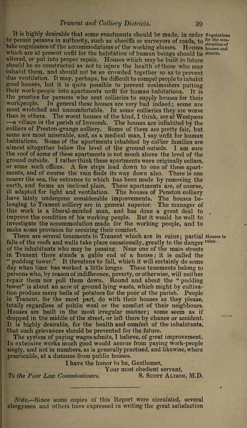 It is highly desirable that some enactments should be made, in order Regulations . to permit persons in authority, such as sheriffs or surveyors of roads, to f°r th? con* take cognizance of the accommodations of the working classes. Houses houses°an°d which are at present unfit for the habitation of human beings should be streets, altered, or put into proper repair. Houses which maybe built in future should be so constructed as not to injure the health of those who may inhabit them, and should not be so crowded together so as to prevent due ventilation. It may, perhaps, be difficult to compel people to inhabit good houses, but it is quite possible to prevent coalmasters putting their work-people into apartments unfit for human habitations. It is the practice for persons who rent collieries to supply houses for their workpeople. In general these houses are very bad indeed; some are most wretched and uncomfortable. In some collieries they are worse than in others. The worst houses of the kind, I think, are at Westpans —a village in the parish of Inveresk. The houses are inhabited by the colliers of Preston-grange colliery. Some of them are pretty fair, but some are most miserable, and, as a medical man, I say unfit for human habitations. Some of the apartments inhabited by collier families are almost altogether below the level of the ground outside. I am sure the roof of some of these apartments is not much above the level of the ground outside. I rather think these apartments were originally cellars, or some such offices. A few steps lead down to one of these apart¬ ments, and of course the rain finds its way down also. There is one nearer the sea, the entrance to which has been made by removing the earth, and forms an inclined plain. These apartments are, of course, ill adapted for light and ventilation. The houses of Pension colliery have lately undergone considerable improvements. The houses be¬ longing to Tranent colliery are in general superior. The manager of this work is a liberal-minded man, and has done a great deal to improve the condition of his working people. But it would be well to investigate the accommodation made for the working people, and to make some provision for securing their comfort. There are several tenements in Tranent which are in ruins; partial Houses in falls of the roofs and walls take place occasionally, greatly to the danger ruins* of the inhabitants who may be passing. Near one of the main streets in Tranent there stands a gable end of a house; it is called the “ pudding tower.” It threatensTO fall, which it will certainly do some day when time has worked a little longer. These tenements belong to persons who, by reason of indifference, poverty, or otherwise, will neither repair them nor pull them down. Round and about the “ pudding tower” is about an acre of ground lying waste, which might by cultiva¬ tion produce many bolls of potatoes for the poor of the parish. People in Tranent, for the most part, do with their houses as they please, totally regardless of public weal or the comfort of their neighbours. Houses are built in the most irregular manner; some seem as if dropped in the middle of the street, or left there by chance or accident. It is highly desirable, for the health and comfort of the inhabitants, that such grievances should be prevented for the future. The system of paying wages admits, I believe, of great improvement. In extensive works much good would accrue from paying work-people singly, and not in numbers, as is generally practised, and likewise, where practicable, at a distance from public houses. I have the honor to be, Gentlemen, Your most obedient servant, To the Poor Law Commissioners. S. Scott Alison, M.D. Note.—Since some copies of this Report were circulated, several clergymen and others have expressed in writing the great satisfaction