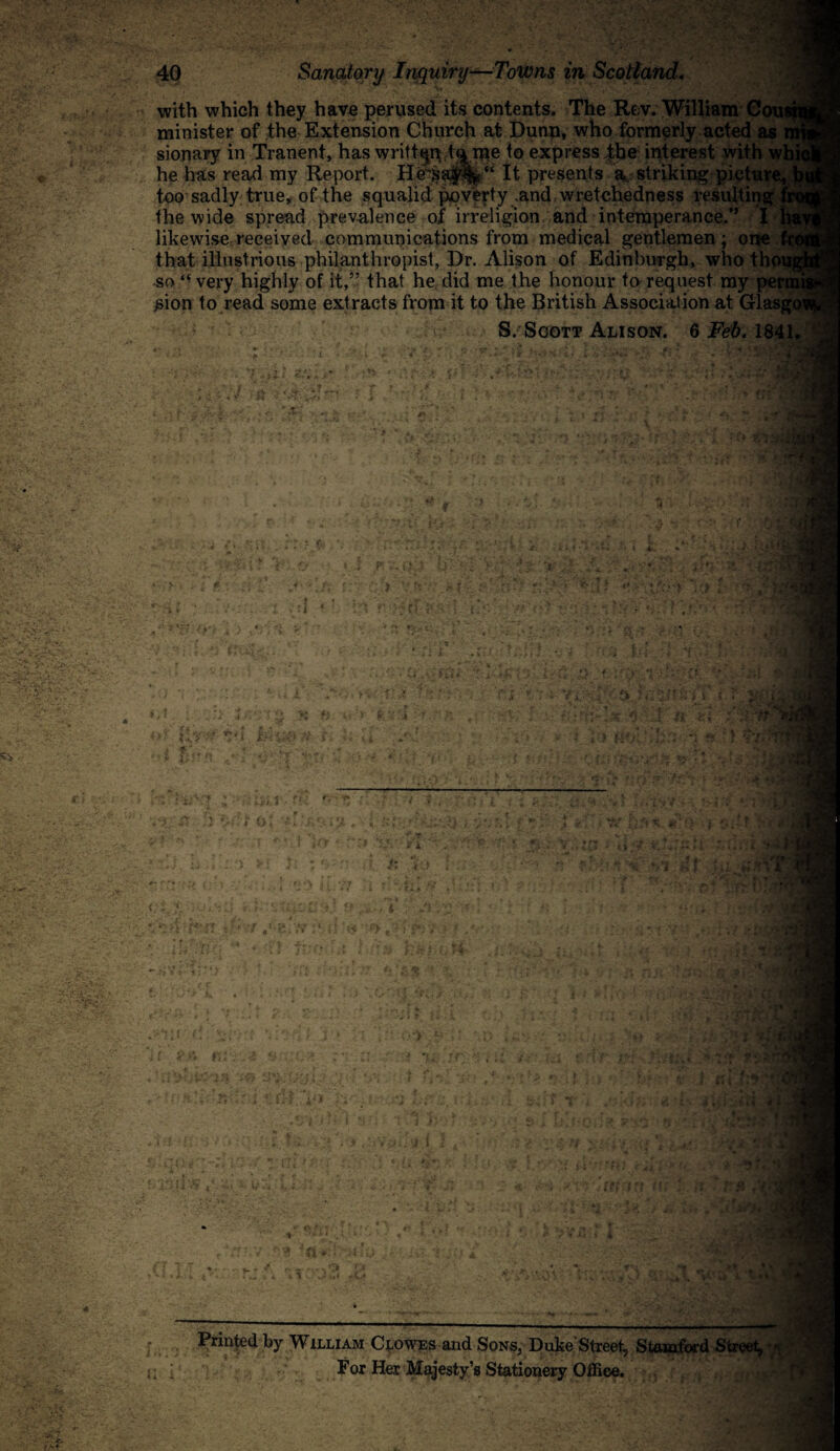 with which they have perused its contents. The Rev. William Cons minister of the Extension Church at Dunn, who formerly acted as sionary in Tranent, has written.tame to express the interest with wl he has read my Report. IIe\sa|r%“ It presents a striking picture, too sadly true, of the squalid poverty .and, wretchedness resulting f the wide spread prevalence of irreligion and intemperance.” I 3 likewise received communications from medical gentlemen; one f that illustrious philanthropist, Dr. Alison of Edinburgh, who thoiw sot( very highly of it,” that he did me the honour to request my permi £ion to read some extracts from it to the British Association at Glasgow S. Soott Alison. 6 Feb. 1841. f it' ■f tiY-v i *■' 5 3 ■r.-Vi r o • i ■ , }' i r> . i - )■ * , t L ft '1'; l ±':. V*5 ■: r* V . !* i , « 4 1 Af • V- ‘ * .,a' cr fa : . id . v. J' »t ^ \ J Printed by William Clowes and Sons, Duke'Street, Stamford Street, For Her Majesty’s Stationery Office. ■ t