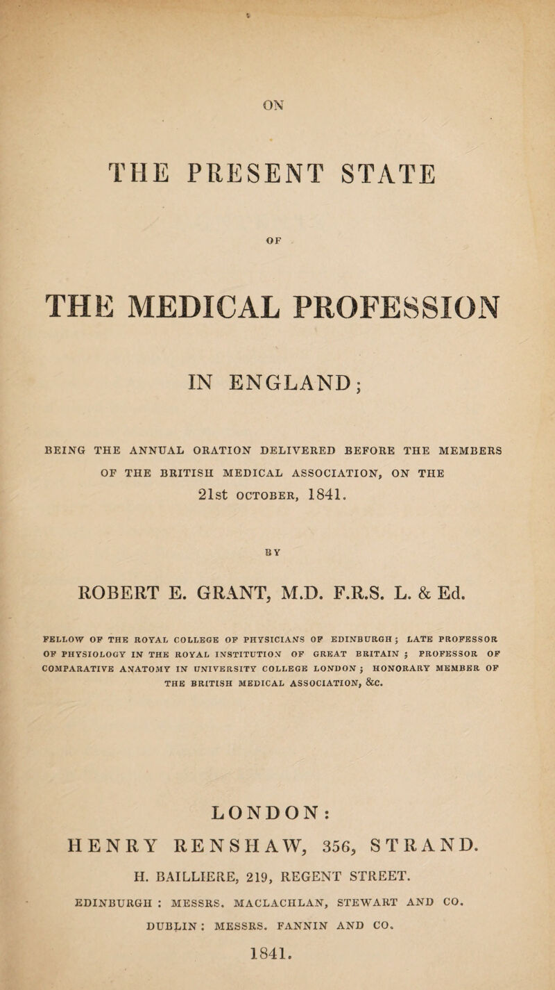 THE PRESENT STATE OF THE MEDICAL PROFESSION IN ENGLAND; BEING THE ANNUAL ORATION DELIVERED BEFORE THE MEMBERS OF THE BRITISH MEDICAL ASSOCIATION, ON THE 21st OCTOBER, 1841. BY ROBERT E. GRANT, M.D. F.R.S. L. & Ed. FELLOW OF THE ROYAL COLLEGE OF PHYSICIANS OF EDINBURGH; LATE PROFESSOR OF PHYSIOLOGY IN THE ROYAL INSTITUTION OF GREAT BRITAIN ; PROFESSOR OF COMPARATIVE ANATOMY IN UNIVERSITY COLLEGE LONDON ; HONORARY MEMBER OF THE BRITISH MEDICAL ASSOCIATION, &C. LONDON: HENRY RENSHAW, 356, STRAND. H. BAILLIERE, 219, REGENT STREET. EDINBURGH : MESSRS. MACLACHLAN, STEWART AND CO. DUBLIN : MESSRS. FANNIN AND CO. 1841.