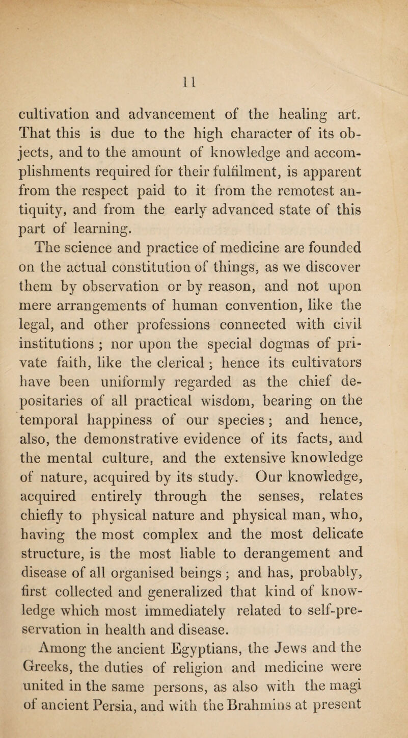 cultivation and advancement of the healing art. That this is due to the high character of its ob¬ jects, and to the amount of knowledge and accom¬ plishments required for their fulfilment, is apparent from the respect paid to it from the remotest an¬ tiquity, and from the early advanced state of this part of learning. The science and practice of medicine are founded on the actual constitution of things, as we discover them by observation or by reason, and not upon mere arrangements of human convention, like the legal, and other professions connected with civil institutions ; nor upon the special dogmas of pri¬ vate faith, like the clerical; hence its cultivators have been uniformly regarded as the chief de¬ positaries of all practical wisdom, bearing on the temporal happiness of our species ; and hence, also, the demonstrative evidence of its facts, and the mental culture, and the extensive knowledge of nature, acquired by its study. Our knowledge, acquired entirely through the senses, relates chiefly to physical nature and physical man, who, having the most complex and the most delicate structure, is the most liable to derangement and disease of all organised beings ; and has, probably, first collected and generalized that kind of know¬ ledge which most immediately related to self-pre¬ servation in health and disease. Among the ancient Egyptians, the Jews and the Greeks, the duties of religion and medicine were united in the same persons, as also with the magi of ancient Persia, and with the Brahmins at present