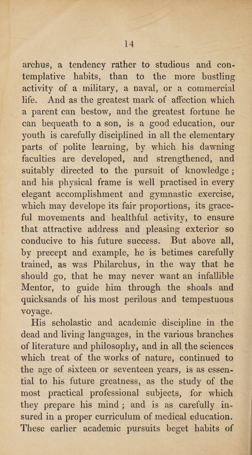archus, a tendency rather to studious and con¬ templative habits, than to the more bustling activity of a military, a naval, or a commercial life. And as the greatest mark of affection which a parent can bestow, and the greatest fortune he can bequeath to a son, is a good education, our youth is carefully disciplined in all the elementary parts of polite learning, by which his dawning faculties are developed, and strengthened, and suitably directed to the pursuit of knowledge ; and his physical frame is well practised in every elegant accomplishment and gymnastic exercise, which may develope its fair proportions, its grace¬ ful movements and healthful activity, to ensure that attractive address and pleasing exterior so conducive to his future success. But above all, by precept and example, he is betimes carefully trained, as was Philarchus, in the way that he should go, that he may never want an infallible Mentor, to guide him through the shoals and quicksands of his most perilous and tempestuous voyage. His scholastic and academic discipline in the dead and living languages, in the various branches of literature and philosophy, and in all the sciences which treat of the works of nature, continued to the age of sixteen or seventeen years, is as essen¬ tial to his future greatness, as the study of the most practical professional subjects, for which they prepare his mind ; and is as carefully in¬ sured in a proper curriculum of medical education. These earlier academic pursuits beget habits of