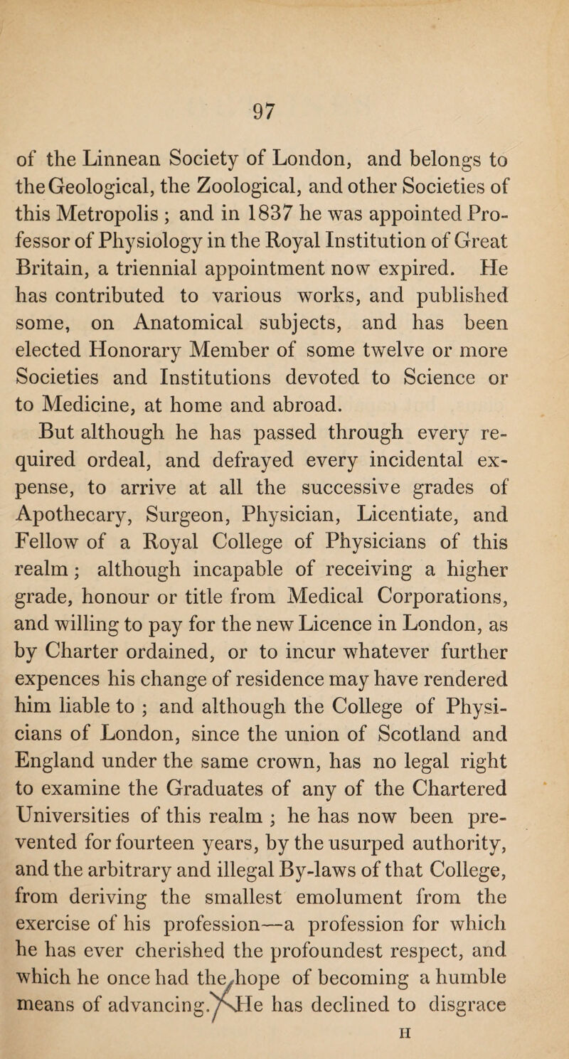 of the Linnean Society of London, and belongs to the Geological, the Zoological, and other Societies of this Metropolis ; and in 1837 he was appointed Pro¬ fessor of Physiology in the Royal Institution of Great Britain, a triennial appointment now expired. He has contributed to various works, and published some, on Anatomical subjects, and has been elected Honorary Member of some twelve or more Societies and Institutions devoted to Science or to Medicine, at home and abroad. But although he has passed through every re¬ quired ordeal, and defrayed every incidental ex¬ pense, to arrive at all the successive grades of Apothecary, Surgeon, Physician, Licentiate, and Fellow of a Royal College of Physicians of this realm; although incapable of receiving a higher grade, honour or title from Medical Corporations, and willing to pay for the new Licence in London, as by Charter ordained, or to incur whatever further expences his change of residence may have rendered him liable to ; and although the College of Physi¬ cians of London, since the union of Scotland and England under the same crown, has no legal right to examine the Graduates of any of the Chartered Universities of this realm ; he has now been pre¬ vented for fourteen years, by the usurped authority, and the arbitrary and illegal By-laws of that College, from deriving the smallest emolument from the exercise of his profession—a profession for which he has ever cherished the profoundest respect, and which he once had the^hope of becoming a humble means of advancing.Y\He has declined to disgrace n