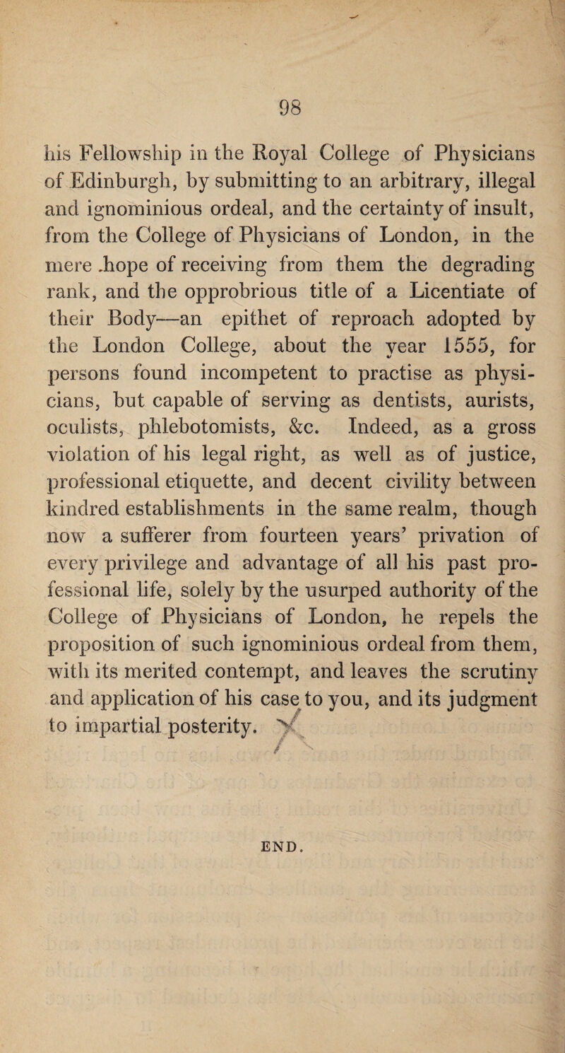 his Fellowship in the Royal College of Physicians of Edinburgh, by submitting to an arbitrary, illegal and ignominious ordeal, and the certainty of insult, from the College of Physicians of London, in the mere .hope of receiving from them the degrading rank, and the opprobrious title of a Licentiate of their Body—an epithet of reproach adopted by the London College, about the year 1555, for persons found incompetent to practise as physi¬ cians, but capable of serving as dentists, aurists, oculists, phlebotomists, &c. Indeed, as a gross violation of his legal right, as well as of justice, professional etiquette, and decent civility between kindred establishments in the same realm, though now a sufferer from fourteen years' privation of every privilege and advantage of all his past pro¬ fessional life, solely by the usurped authority of the College of Physicians of London, he repels the proposition of such ignominious ordeal from them, with its merited contempt, and leaves the scrutiny and application of his case to you, and its judgment to impartial posterity. V S END.