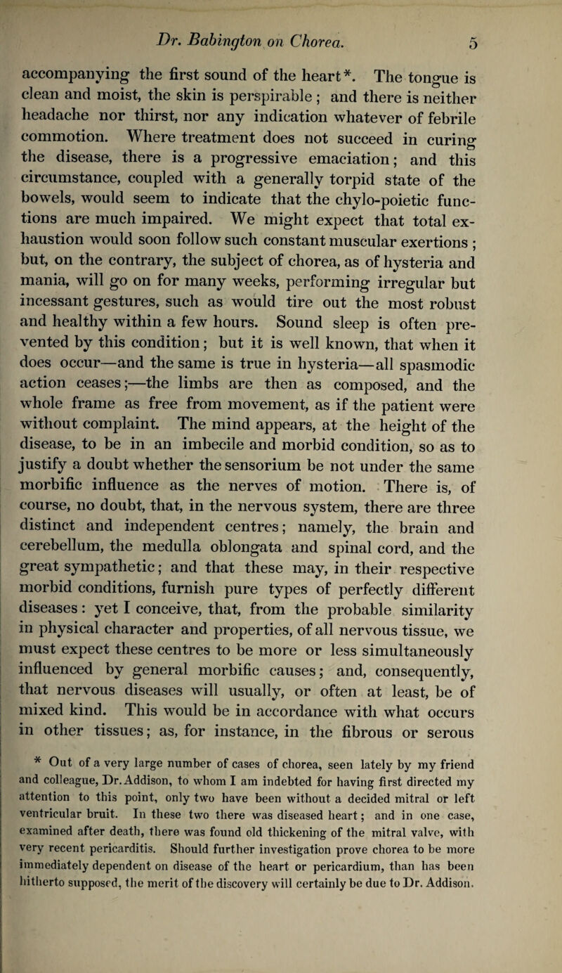accompanying the first sound of the heart *. The tongue is clean and moist, the skin is perspirable ; and there is neither headache nor thirst, nor any indication whatever of febrile commotion. Where treatment does not succeed in curing the disease, there is a progressive emaciation; and this circumstance, coupled with a generally torpid state of the bowels, would seem to indicate that the chylo-poietic func¬ tions are much impaired. We might expect that total ex¬ haustion would soon follow such constant muscular exertions ; but, on the contrary, the subject of chorea, as of hysteria and mania, will go on for many weeks, performing irregular but incessant gestures, such as would tire out the most robust and healthy within a few hours. Sound sleep is often pre¬ vented by this condition; but it is well known, that when it does occur—and the same is true in hysteria—all spasmodic action ceases;—the limbs are then as composed, and the whole frame as free from movement, as if the patient were without complaint. The mind appears, at the height of the disease, to be in an imbecile and morbid condition, so as to justify a doubt whether the sensorium be not under the same morbific influence as the nerves of motion. There is, of course, no doubt, that, in the nervous system, there are three distinct and independent centres; namely, the brain and cerebellum, the medulla oblongata and spinal cord, and the great sympathetic; and that these may, in their respective morbid conditions, furnish pure types of perfectly different diseases: yet I conceive, that, from the probable similarity in physical character and properties, of all nervous tissue, we must expect these centres to be more or less simultaneously influenced by general morbific causes; and, consequently, that nervous diseases will usually, or often at least, be of mixed kind. This would be in accordance with what occurs I in other tissues; as, for instance, in the fibrous or serous 1 * Out of a very large number of cases of chorea, seen lately by my friend i and colleague. Dr. Addison, to whom I am indebted for having first directed my attention to this point, only two have been without a decided mitral or left ventricular bruit. In these two there was diseased heart; and in one case, examined after death, there was found old thickening of the mitral valve, with very recent pericarditis. Should further investigation prove chorea to be more immediately dependent on disease of the heart or pericardium, than has been hitherto supposed, the merit of the discovery will certainly be due to Dr. Addison.