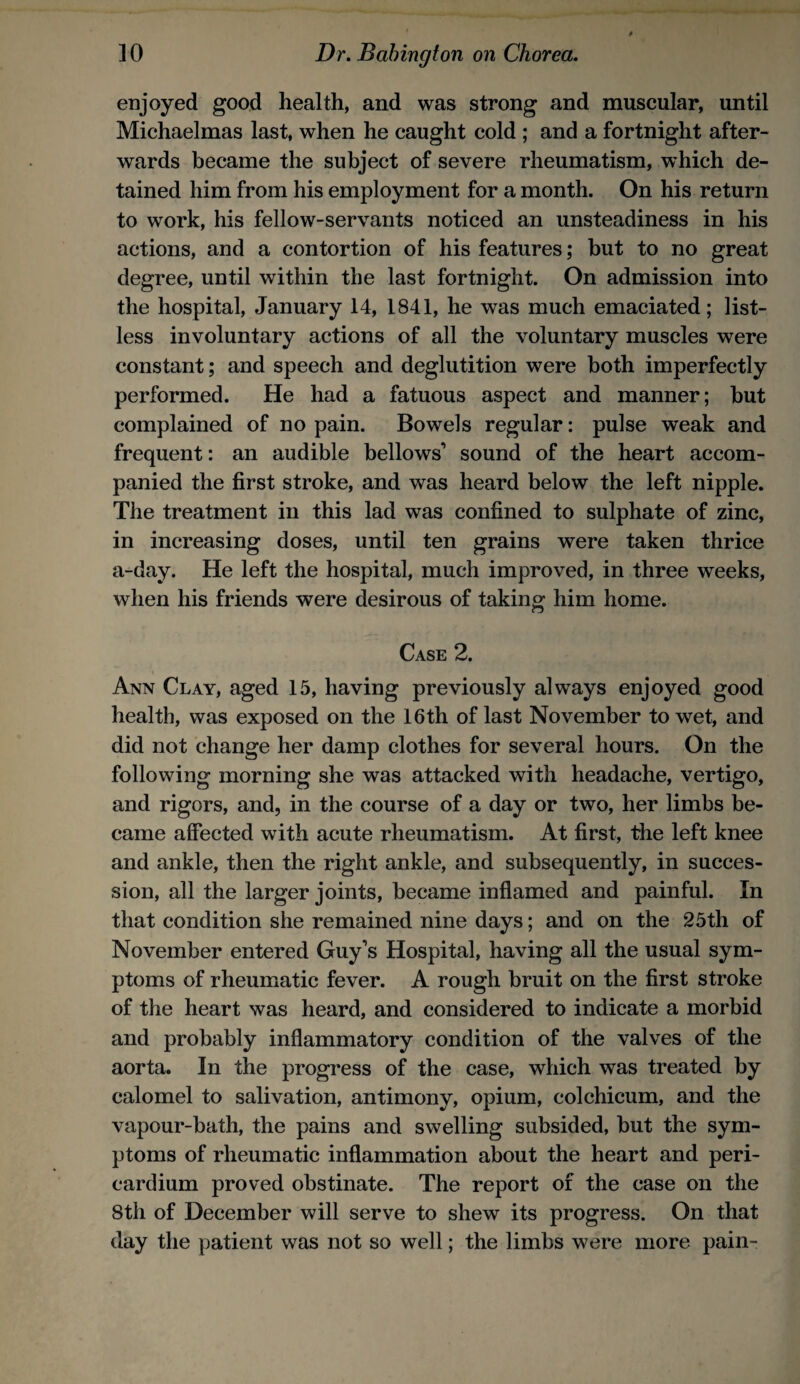enjoyed good health, and was strong and muscular, until Michaelmas last, when he caught cold ; and a fortnight after¬ wards became the subject of severe rheumatism, which de¬ tained him from his employment for a month. On his return to work, his fellow-servants noticed an unsteadiness in his actions, and a contortion of his features; but to no great degree, until within the last fortnight. On admission into the hospital, January 14, 1841, he was much emaciated; list¬ less involuntary actions of all the voluntary muscles were constant; and speech and deglutition were both imperfectly performed. He had a fatuous aspect and manner; but complained of no pain. Bowels regular: pulse weak and frequent: an audible bellows’ sound of the heart accom¬ panied the first stroke, and was heard below the left nipple. The treatment in this lad was confined to sulphate of zinc, in increasing doses, until ten grains were taken thrice a-day. He left the hospital, much improved, in three weeks, when his friends were desirous of taking him home. Case 2. Ann Clay, aged 15, having previously always enjoyed good health, was exposed on the 16th of last November to wet, and did not change her damp clothes for several hours. On the following morning she was attacked with headache, vertigo, and rigors, and, in the course of a day or two, her limbs be¬ came affected with acute rheumatism. At first, the left knee and ankle, then the right ankle, and subsequently, in succes¬ sion, all the larger joints, became inflamed and painful. In that condition she remained nine days; and on the 25th of November entered Guy’s Hospital, having all the usual sym¬ ptoms of rheumatic fever. A rough bruit on the first stroke of the heart was heard, and considered to indicate a morbid and probably inflammatory condition of the valves of the aorta. In the progress of the case, which was treated by calomel to salivation, antimony, opium, colchicum, and the vapour-bath, the pains and swelling subsided, but the sym¬ ptoms of rheumatic inflammation about the heart and peri¬ cardium proved obstinate. The report of the case on the 8th of December will serve to shew its progress. On that day the patient was not so well; the limbs were more pain-