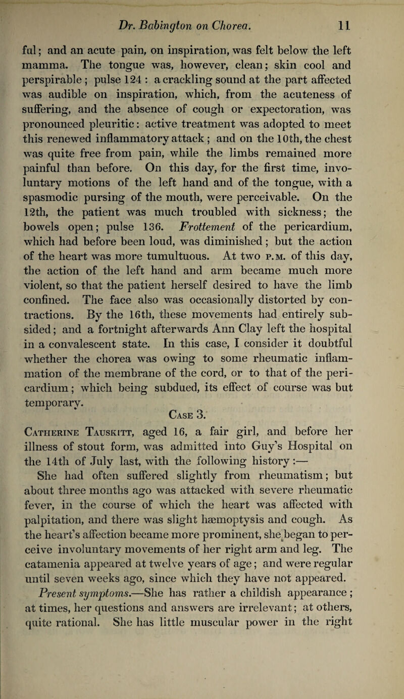 ful; and an acute pain, on inspiration, was felt below the left mamma. The tongue was, however, clean; skin cool and perspirable ; pulse 124 : a crackling sound at the part affected was audible on inspiration, which, from the acuteness of sufiering, and the absence of cough or expectoration, was pronounced pleuritic: active treatment was adopted to meet this renewed inflammatory attack ; and on the 10th, the chest was quite free from pain, while the limbs remained more painful than before. On this day, for the first time, invo¬ luntary motions of the left hand and of the tongue, with a spasmodic pursing of the mouth, were perceivable. On the 12th, the patient was much troubled with sickness; the bowels open; pulse 136. Frottement of the pericardium, which had before been loud, was diminished; but the action of the heart was more tumultuous. At two p.m. of this day, the action of the left hand and arm became much more violent, so that the patient herself desired to have the limb confined. The face also was occasionally distorted by con¬ tractions. By the 16th, these movements had entirely sub¬ sided ; and a fortnight afterwards Ann Clay left the hospital in a convalescent state. In this case, I consider it doubtful whether the chorea was owing to some rheumatic inflam¬ mation of the membrane of the cord, or to that of the peri¬ cardium ; which being subdued, its effect of course was but temporary. Case 3. Catherine Tauskltt, aged 16, a fair girl, and before her illness of stout form, was admitted into Guy’s Hospital on the 14th of July last, with the following history:— She had often suffered slightly from rheumatism; but about three months ao^o was attacked with severe rheumatic fever, in the course of which the heart was affected with palpitation, and there was slight haemoptysis and cough. As the heart’s affection became more prominent, she^began to per¬ ceive involuntary movements of her right arm and leg. The catamenia appeared at twelve years of age; and were regular until seven weeks ago, since which they have not appeared. Present symptoms.—She has rather a childish appearance ; at times, her questions and answers are irrelevant; at others, quite rational. She has little muscular power in the right