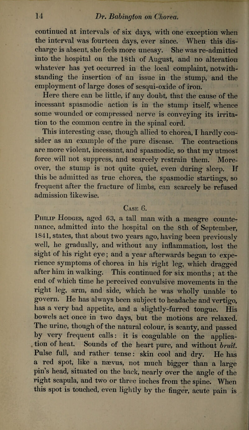 continued at intervals of six days, with one exception when the interval was fourteen days, ever since. When this dis¬ charge is absent, she feels more uneasy. She was re-admitted into the hospital on the 18 th of August, and no alteration whatever has yet occurred in the local complaint, notwith¬ standing the insertion of an issue in the stump, and the employment of large doses of sesqui-oxide of iron. Here there can be little, if any doubt, that the cause of the incessant spasmodic action is in the stump itself, whence some wounded or compressed nerve is conveying its irrita¬ tion to the common centre in the spinal cord. This interesting case, though allied to chorea, I hardly con¬ sider as an example of the pure disease. The contractions are more violent, incessant, and spasmodic, so that my utmost force.will not suppress, and scarcely restrain them. More¬ over, the stump is not quite quiet, even during sleep. If this be admitted as true chorea, the spasmodic startings, so frequent after the fracture of limbs, can scarcely be refused admission likewise. Case 6. Philip Hodges, aged 63, a tall man with a meagre counte¬ nance, admitted into the hospital on the 8 th of September, 1841, states, that about two years ago, having been previously well, he gradually, and without any inflammation, lost the sight of his right eye; and a year afterwards began to expe¬ rience symptoms of chorea in his right leg, which dragged after him in walking. This continued for six months; at the end of which time he perceived convulsive movements in the right leg, arm, and side, which he was wholly unable to govern. He has always been subject to headache and vertigo, has a very bad appetite, and a slightly-furred tongue. His bowels act once in two days, but the motions are relaxed. The urine, though of the natural colour, is scanty, and passed by very frequent calls: it is coagulable on the applica- . tion of heat. Sounds of the heart pure, and without hruit. Pulse full, and rather tense: skin cool and dry. He has a red spot, like a naevus, not much bigger than a large pin’s head, situated on the back, nearly over the angle of the right scapula, and two or three inches from the spine. When this spot is touched, even lightly by the finger, acute pain is