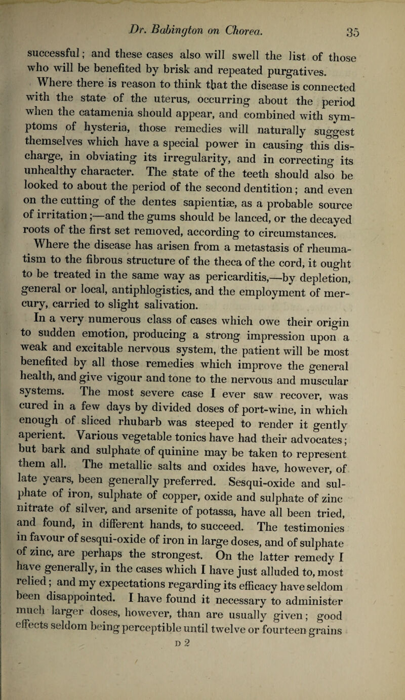 successful; and these cases also will swell the list of those who will be benefited by brisk and repeated purgatives. Where there is reason to think that the disease is connected with the state of the uterus, occurring about the period when the catamenia should appear, and combined with sym¬ ptoms of hysteria, those remedies will naturally suggest themselves which have a special power in causing thi^ dis¬ charge, in obviating its irregularity, and in correcting its unhealthy character. The state of the teeth should also be looked to about the period of the second dentition; and even on the cutting of the dentes sapientiae, as a probable source of irritation; and the gums should be lanced, or the decayed roots of the first set removed, according to circumstances. Where the disease has arisen from a metastasis of rheuma¬ tism to the fibrous structure of the theca of the cord, it ought to be treated in the same way as pericarditis,—by depletion, general or local, antiphlogistics, and the employment of mer¬ cury, carried to slight salivation. In a very numerous class of cases which owe their origin to sudden emotion, producing a strong impression upon a weak and excitable nervous system, the patient will be most benefited by all those remedies which improve the general health, and give vigour and tone to the nervous and muscular systems. The most severe case I ever saw recover, was cured in a few days by divided doses of port-wine, in which enough of sliced rhubarb was steeped to render it gently aperient. Various vegetable tonics have had their advocates; but bark and sulphate of quinine may be taken to represent them all. The metallic salts and oxides have, however, of late years, been generally preferred. Sesqui-oxide and sul¬ phate of iron, sulphate of copper, oxide and sulphate of zinc nitrate of silver, and arsenite of potassa, have all been tried, and found, in different hands, to succeed. The testimonies m favour of sesqui-oxide of iron in large doses, and of sulphate of zinc, are perhaps the strongest. On the latter remedy I have generally, in the cases which I have just alluded to, most relied; and my expectations regarding its efficacy have seldom been disappointed. I have found it necessary to administer much larger doses, however, than are usually given; good effects seldom being perceptible until twelve or fourteen grains