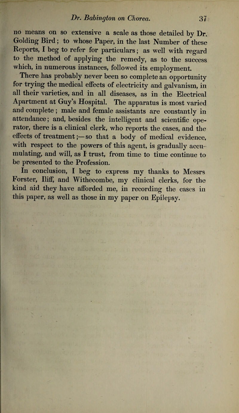 no means on so extensive a scale as those detailed by Dr. Golding Bird; to whose Paper, in the last Number of these Reports, I beg to refer for particulars; as well with regard to the method of applying the remedy, as to the success which, in numerous instances, followed its employment. There has probably never been so complete an opportunity for trying the medical effects of electricity and galvanism, in all their varieties, and in all diseases, as in the Electrical Apartment at Guy’s Hospital. The apparatus is most varied and complete ; male and female assistants are constantly in attendance; and, besides the intelligent and scientific ope¬ rator, there is a clinical clerk, who reports the cases, and the effects of treatment;—so that a body of medical evidence, with respect to the powers of this agent, is gradually accu¬ mulating, and will, as I trust, from time to time continue to be presented to the Profession. In conclusion, I beg to express my thanks to Messrs Forster, Iliff, and Withecombe, my clinical clerks, for the kind aid they have afforded me, in recording the cases in this paper, as well as those in my paper on Epilepsy.