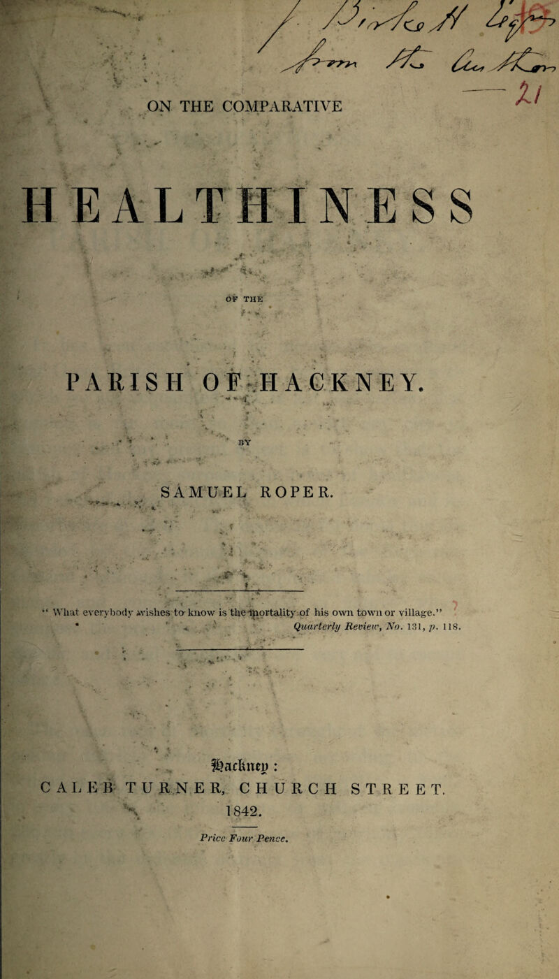 ON THE COMPARATIVE HEALTI ■ESS OF THE f * ^ P A III S H 0 F-«H A G K N E Y. • »fc. - ' bv 'sfc ' * * ^' SAMUEL ROPER. \ ' i. V '■' L. “ What everybody ivishes to kiiow is the Mortality his own town or village Quarterly Revieiv, No. 131, 118. i. •• '* ’ ^ ■ •» ’n f^acUnei): C A L E B T U R N E R, CHURCH STREET. S 1842. Price Four Pence.