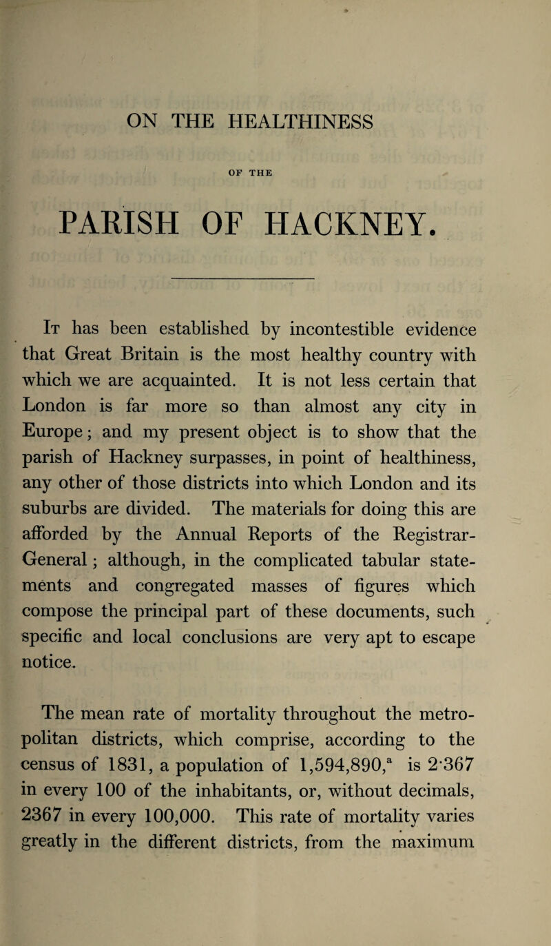 ON THE HEALTHINESS OF THE PARISH OF HACKNEY. It has been established by incontestible evidence that Great Britain is the most healthy country with which we are acquainted. It is not less certain that London is far more so than almost any city in Europe; and my present object is to show that the parish of Hackney surpasses, in point of healthiness, any other of those districts into which London and its suburbs are divided. The materials for doing this are afforded by the Annual Reports of the Registrar- General ; although, in the complicated tabular state¬ ments and congregated masses of figures which compose the principal part of these documents, such specific and local conclusions are very apt to escape notice. The mean rate of mortality throughout the metro¬ politan districts, which comprise, according to the census of 1831, a population of 1,594,890,' is 2’367 in every 100 of the inhabitants, or, without decimals, 2367 in every 100,000. This rate of mortality varies greatly in the different districts, from the maximum