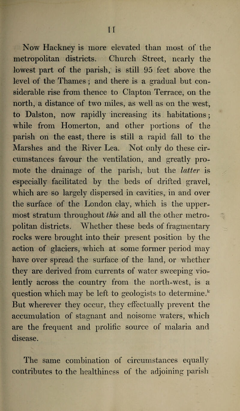 Now Hackney is more elevated than most of the metropolitan districts. Church Street, nearly the lowest part of the parish, is still 95 feet above the level of the Thames; and there is a gradual but con¬ siderable rise from thence to Clapton Terrace, on the north, a distance of two miles, as well as on the west, to Dalston, now rapidly increasing its habitations; while from Homer ton, and other portions of the parish on the east, there is still a rapid fall to the Marshes and the River Lea. Not only do these cir¬ cumstances favour the ventilation, and greatly pro¬ mote the drainage of the parish, but the latter is especially facilitated by the beds of drifted gravel, which are so largely dispersed in cavities, in and over the surface of the London clay, which is the upper¬ most stratum throughout this and all the other metro¬ politan districts. Whether these beds of fragmentary rocks were brought into their present position by the action of glaciers, which at some former period may have over spread the surface of the land, or whether they are derived from currents of water sweeping vio¬ lently across the country from the north-west, is a question which may be left to geologists to determine.’' But wherever they occur, they effectually prevent the accumulation of stagnant and noisome waters, which are the frequent and prolific source of malaria and disease. The same combination of circumstances equally contributes to the healthiness of the adjoining parisli