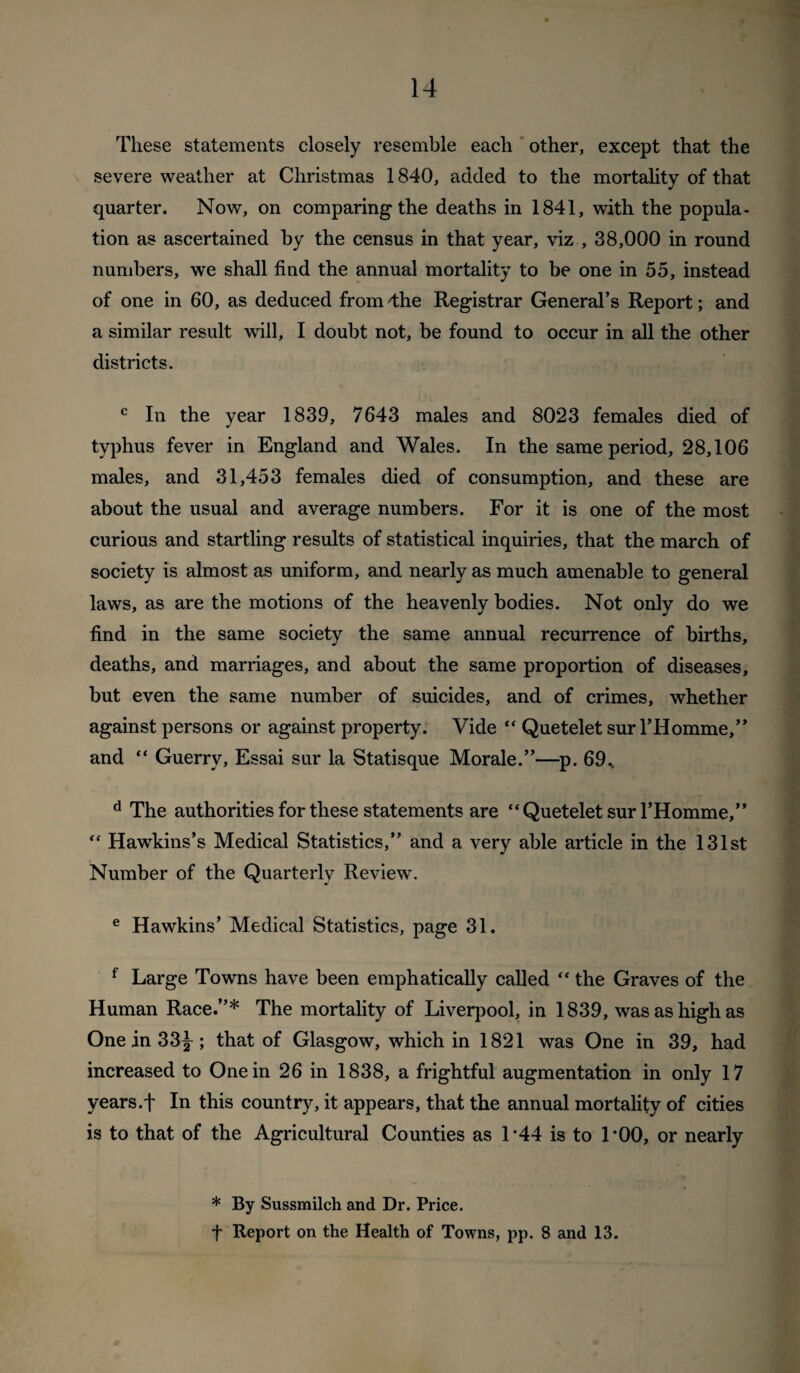 These statements closely resemble each * other, except that the severe weather at Christmas 1840, added to the mortahty of that quarter. Now, on comparing the deaths in 1841, with the popula¬ tion as ascertained by the census in that year, viz , 38,000 in round numbers, we shall find the annual mortality to be one in 55, instead of one in 60, as deduced from 4;he Registrar General’s Report; and a similar result will, I doubt not, be found to occur in all the other districts. In the year 1839, 7643 males and 8023 females died of typhus fever in England and Wales. In the same period, 28,106 males, and 31,453 females died of consumption, and these are about the usual and average numbers. For it is one of the most curious and startling results of statistical inquiries, that the march of society is almost as uniform, and nearly as much amenable to general laws, as are the motions of the heavenly bodies. Not only do we find in the same society the same annual recurrence of births, deaths, and marriages, and about the same proportion of diseases, but even the same number of suicides, and of crimes, whether against persons or against property. Vide “ Quetelet sur THomme,” and “ Guerry, Essai sur la Statisque Morale.”—p. 69^ The authorities for these statements are “Quetelet sur I’Homme,” “ Hawkins’s Medical Statistics,” and a very able article in the 131st Number of the Quarterly Review'. ® Hawkins’ Medical Statistics, page 31. ^ Large Towns have been emphatically called “ the Graves of the Human Race.”* The mortality of Liverpool, in 1839, was as high as One in 33^ ; that of Glasgow, which in 1821 was One in 39, had increased to One in 26 in 1838, a frightful augmentation in only 17 years.f In this country, it appears, that the annual mortality of cities is to that of the Agricultural Counties as 1’44 is to 1*00, or nearly * By Sussmilch and Dr. Price, t Report on the Health of Towns, pp. 8 and 13.