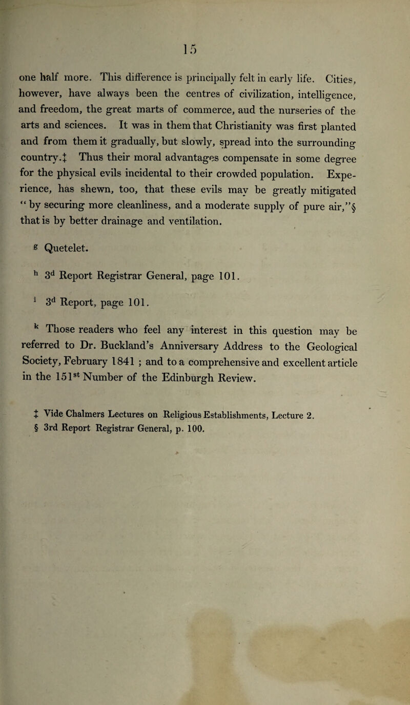 one half more. This difference is principally felt in early life. Cities, however, have always been the centres of civilization, intelligence, and freedom, the great marts of commerce, and the nurseries of the arts and sciences. It was in them that Christianity was first planted and from them it gradually, but slowly, spread into the surrounding country.f Thus their moral advantages compensate in some degree for the physical evils incidental to their crowded population. Expe¬ rience, has shewn, too, that these evils may be greatly mitigated “ by securing more cleanliness, and a moderate supply of pure air,”§ that is by better drainage and ventilation. ^ Quetelet. ^ 3*^ Report Registrar General, page 101. ^ 3*^ Report, page 101. ^ Those readers who feel any interest in this question may be referred to Dr. Buckland’s Anniversary Address to the Geological Society, February 1841 ; and to a comprehensive and excellent article in the 15 P* Number of the Edinburgh Review. + Vide Chalmers Lectures on Religious Establishments, Lecture 2. § 3rd Report Registrar General, p. 100.