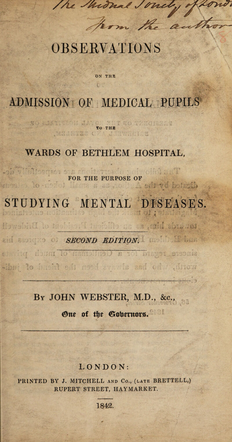 ON THE ADMISSION OF MEDICAL PUPILS TO THE WARDS OF BETHLEM HOSPITAL, FOR THE PURPOSE OF ■ ■ ' .... . \ i ' ' . „ *.. > STUDYING MENTAL DISEASES. SECOND EDITION. By JOHN WEBSTER, M.D., &c., #ne of tfyt <S*obmtor8. LONDON: PRINTED BY J. MITCHELL and Co., (late BRETTELL.) RUPERT STREET, HAYMARKET. 1842.