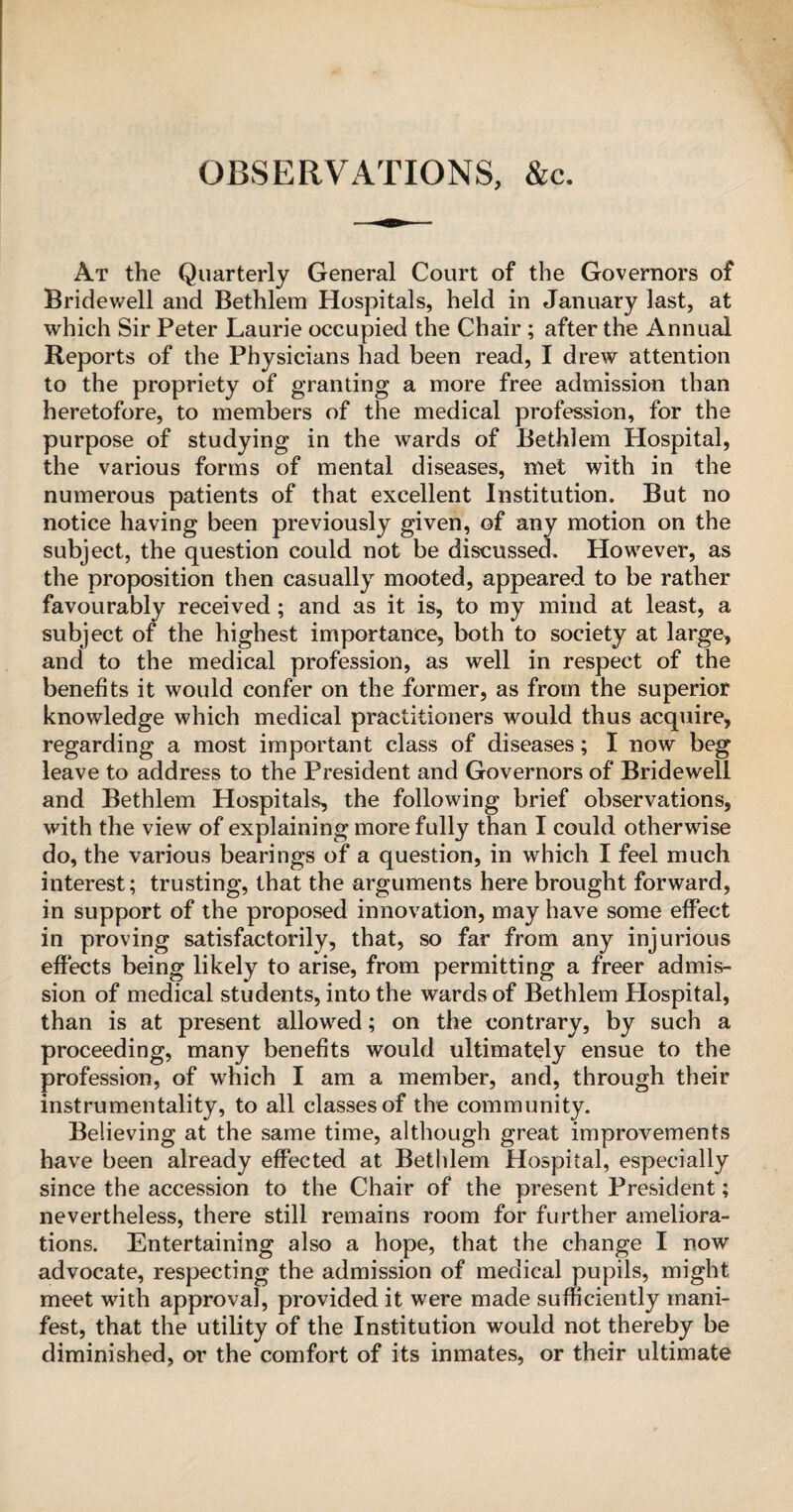 OBSERVATIONS, &c. At the Quarterly General Court of the Governors of Bridewell and Bethlem Hospitals, held in January last, at which Sir Peter Laurie occupied the Chair; after the Annual Reports of the Physicians had been read, I drew attention to the propriety of granting a more free admission than heretofore, to members of the medical profession, for the purpose of studying in the wards of Bethlem Hospital, the various forms of mental diseases, met with in the numerous patients of that excellent Institution. But no notice having been previously given, of any motion on the subject, the question could not be discussed. However, as the proposition then casually mooted, appeared to be rather favourably received; and as it is, to my mind at least, a subject of the highest importance, both to society at large, and to the medical profession, as well in respect of the benefits it would confer on the former, as from the superior knowledge which medical practitioners would thus acquire, regarding a most important class of diseases; I now beg leave to address to the President and Governors of Bridewell and Bethlem Hospitals, the following brief observations, with the view of explaining more fully than I could otherwise do, the various bearings of a question, in which I feel much interest; trusting, that the arguments here brought forward, in support of the proposed innovation, may have some effect in proving satisfactorily, that, so far from any injurious effects being likely to arise, from permitting a freer admis¬ sion of medical students, into the wards of Bethlem Hospital, than is at present allowed; on the contrary, by such a proceeding, many benefits would ultimately ensue to the profession, of which I am a member, and, through their instrumentality, to all classes of the community. Believing at the same time, although great improvements have been already effected at Bethlem Hospital, especially since the accession to the Chair of the present President; a nevertheless, there still remains room for further ameliora¬ tions. Entertaining also a hope, that the change I now advocate, respecting the admission of medical pupils, might meet with approval, provided it were made sufficiently mani¬ fest, that the utility of the Institution would not thereby be diminished, or the comfort of its inmates, or their ultimate