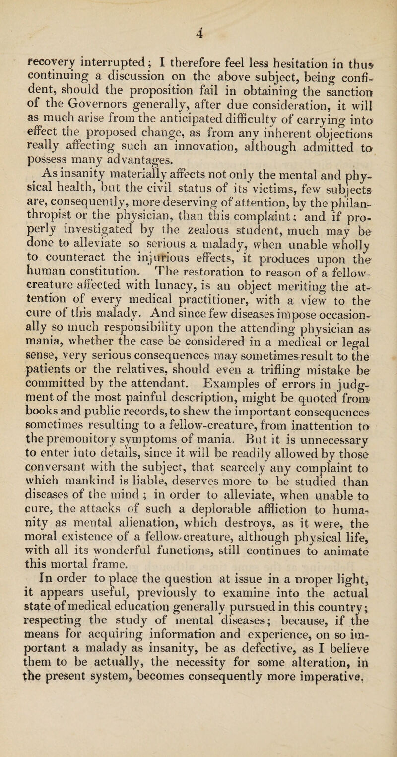 continuing a discussion on the above subject, being confi¬ dent, should the proposition fail in obtaining the sanction of the Governors generally, after due consideration, it will as much arise from the anticipated difficulty of carrying into effect the proposed change, as from any inherent objections really affecting such an innovation, although admitted to possess many advantages. As insanity materially afreets not only the mental and phy¬ sical health, but the civil status of its victims, few subjects are, consequently, more deserving of attention, by the philan¬ thropist or the physician, than this complaint; and if pro¬ perly investigated by the zealous student, much may be done to alleviate so serious a malady, when unable wholly to counteract the injurious effects, it produces upon the human constitution. The restoration to reason of a fellow- creature affected with lunacy, is an object meriting the at¬ tention of every medical practitioner, with a view to the cure ot this malady. And since few diseases impose occasion¬ ally so much responsibility upon the attending physician as mania, whether the case be considered in a medical or legal sense, very serious consequences may sometimes result to the patients or the relatives, should even a trifling mistake be committed by the attendant. Examples of errors in judg¬ ment of the most painful description, might be quoted from books and public records,to shew the important consequences sometimes resulting to a fellow-creature, from inattention to the premonitory symptoms of mania. But it is unnecessary to enter into details, since it will be readily allowed by those conversant with the subject, that scarcely any complaint to which mankind is liable, deserves more to be studied than diseases of the mind ; in order to alleviate, when unable to cure, the attacks of such a deplorable affliction to huma¬ nity as mental alienation, which destroys, as it were, the moral existence of a fellow*creature, although physical life, with all its wonderful functions, still continues to animate this mortal frame. In order to place the question at issue in a o roper light, it appears useful, previously to examine into the actual state of medical education generally pursued in this country; respecting the study of mental diseases; because, if the means for acquiring information and experience, on so im¬ portant a malady as insanity, be as defective, as I believe them to be actually, the necessity for some alteration, in the present system, becomes consequently more imperative.