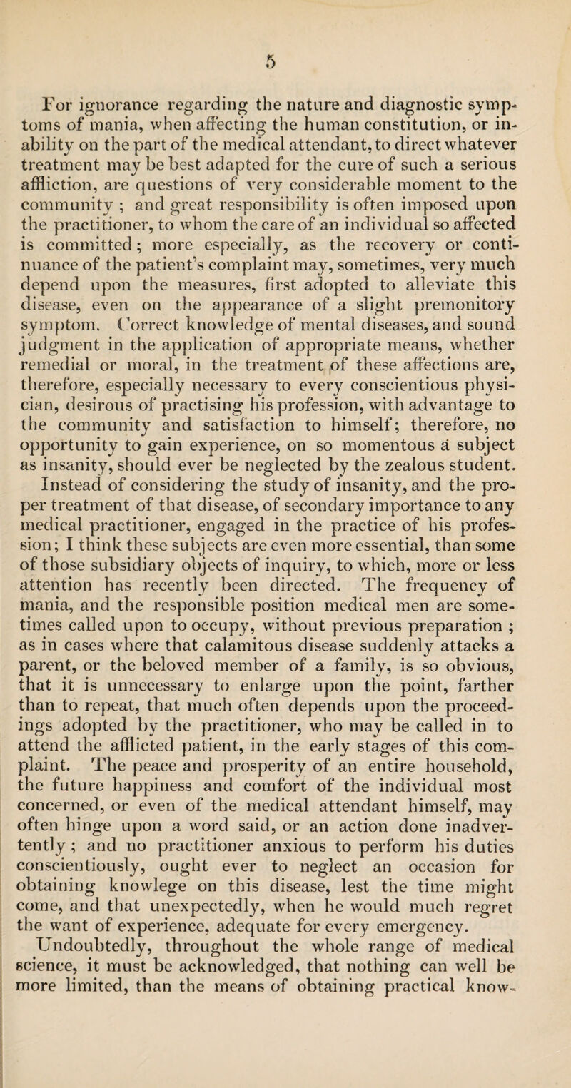 For ignorance regarding the nature and diagnostic symp¬ toms of mania, when affecting the human constitution, or in¬ ability on the part of the medical attendant, to direct whatever treatment may behest adapted for the cure of such a serious affliction, are questions of very considerable moment to the community ; and great responsibility is often imposed upon the practitioner, to whom the care of an individual so affected is committed; more especially, as the recovery or conti¬ nuance of the patient’s complaint may, sometimes, very much depend upon the measures, first adopted to alleviate this disease, even on the appearance of a slight premonitory symptom. Correct knowledge of mental diseases, and sound judgment in the application of appropriate means, whether remedial or moral, in the treatment of these affections are, therefore, especially necessary to every conscientious physi¬ cian, desirous of practising his profession, with advantage to the community and satisfaction to himself; therefore, no opportunity to gain experience, on so momentous a subject as insanity, should ever be neglected by the zealous student. Instead of considering the study of insanity, and the pro¬ per treatment of that disease, of secondary importance to any medical practitioner, engaged in the practice of his profes¬ sion ; I think these subjects are even more essential, than some of those subsidiary objects of inquiry, to which, more or less attention has recently been directed. The frequency of mania, and the responsible position medical men are some¬ times called upon to occupy, without previous preparation ; as in cases where that calamitous disease suddenly attacks a parent, or the beloved member of a family, is so obvious, that it is unnecessary to enlarge upon the point, farther than to repeat, that much often depends upon the proceed¬ ings adopted by the practitioner, who may be called in to attend the afflicted patient, in the early stages of this com¬ plaint. The peace and prosperity of an entire household, the future happiness and comfort of the individual most concerned, or even of the medical attendant himself, may often hinge upon a word said, or an action done inadver¬ tently ; and no practitioner anxious to perform his duties conscientiously, ought ever to neglect an occasion for obtaining knowlege on this disease, lest the time might come, and that unexpectedly, when he would much regret the want of experience, adequate for every emergency. Undoubtedly, throughout the whole range of medical science, it must be acknowledged, that nothing can well be more limited, than the means of obtaining practical know-