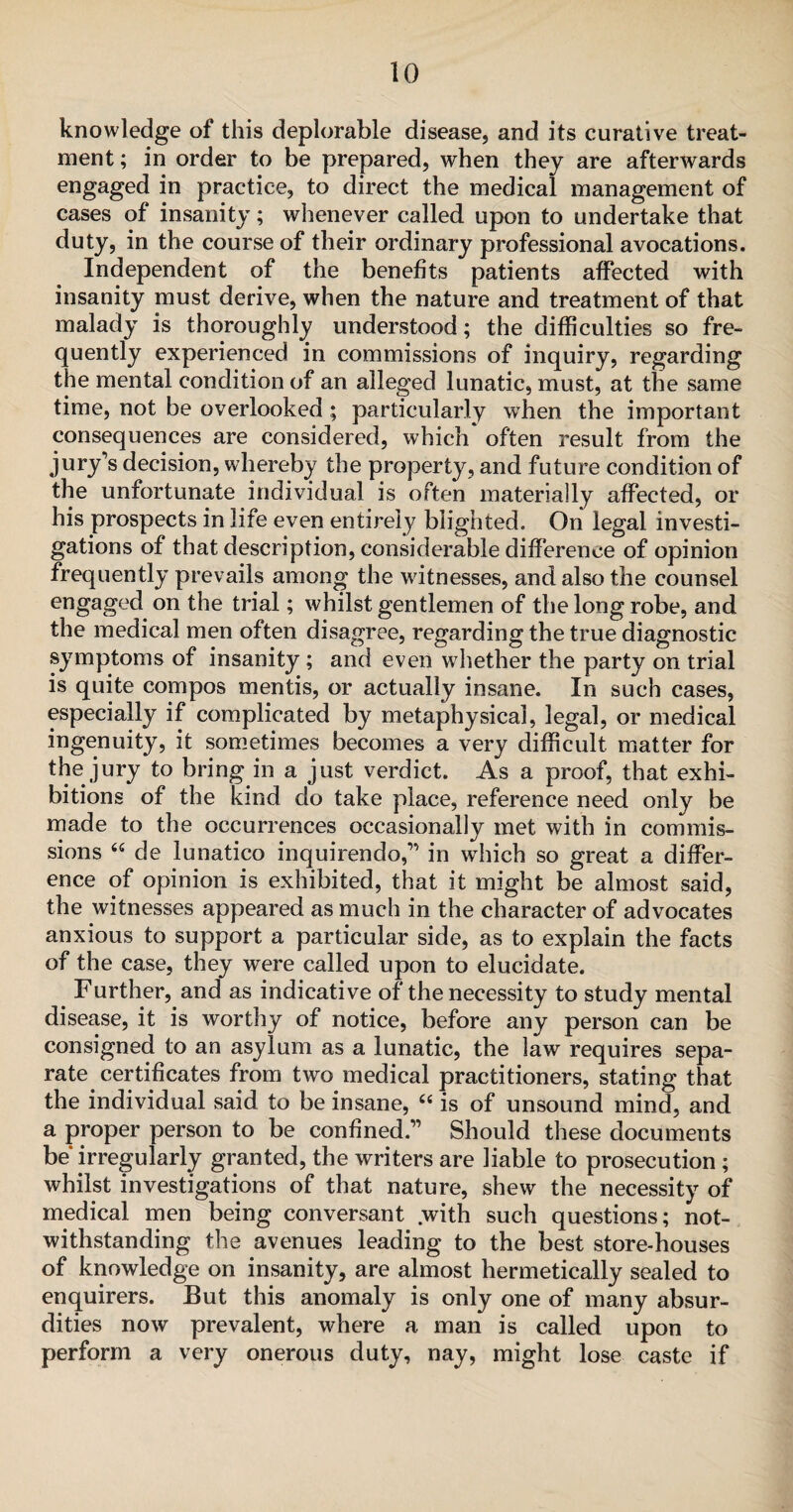 knowledge of this deplorable disease, and its curative treat¬ ment ; in order to be prepared, when they are afterwards engaged in practice, to direct the medical management of cases of insanity; whenever called upon to undertake that duty, in the course of their ordinary professional avocations. Independent of the benefits patients affected with insanity must derive, when the nature and treatment of that malady is thoroughly understood; the difficulties so fre¬ quently experienced in commissions of inquiry, regarding the mental condition of an alleged lunatic, must, at the same time, not be overlooked; particularly when the important consequences are considered, which often result from the jury's decision, whereby the property, and future condition of the unfortunate individual is often materially affected, or his prospects in life even entirely blighted. On legal investi¬ gations of that description, considerable difference of opinion frequently prevails among the witnesses, and also the counsel engaged on the trial; whilst gentlemen of the long robe, and the medical men often disagree, regarding the true diagnostic symptoms of insanity; and even whether the party on trial is quite compos mentis, or actually insane. In such cases, especially if complicated by metaphysical, legal, or medical ingenuity, it sometimes becomes a very difficult matter for the jury to bring in a just verdict. As a proof, that exhi¬ bitions of the kind do take place, reference need only be made to the occurrences occasionally met with in commis¬ sions “ de lunatico inquirendo,” in wdiich so great a differ¬ ence of opinion is exhibited, that it might be almost said, the witnesses appeared as much in the character of advocates anxious to support a particular side, as to explain the facts of the case, they were called upon to elucidate. Further, and as indicative of the necessity to study mental disease, it is worthy of notice, before any person can be consigned to an asylum as a lunatic, the law requires sepa¬ rate, certificates from two medical practitioners, stating that the individual said to be insane, ce is of unsound mind, and a proper person to be confined.” Should these documents be irregularly granted, the writers are liable to prosecution ; whilst investigations of that nature, shew the necessity of medical men being conversant .with such questions; not¬ withstanding the avenues leading to the best store-houses of knowledge on insanity, are almost hermetically sealed to enquirers. But this anomaly is only one of many absur¬ dities now prevalent, where a man is called upon to perform a very onerous duty, nay, might lose caste if