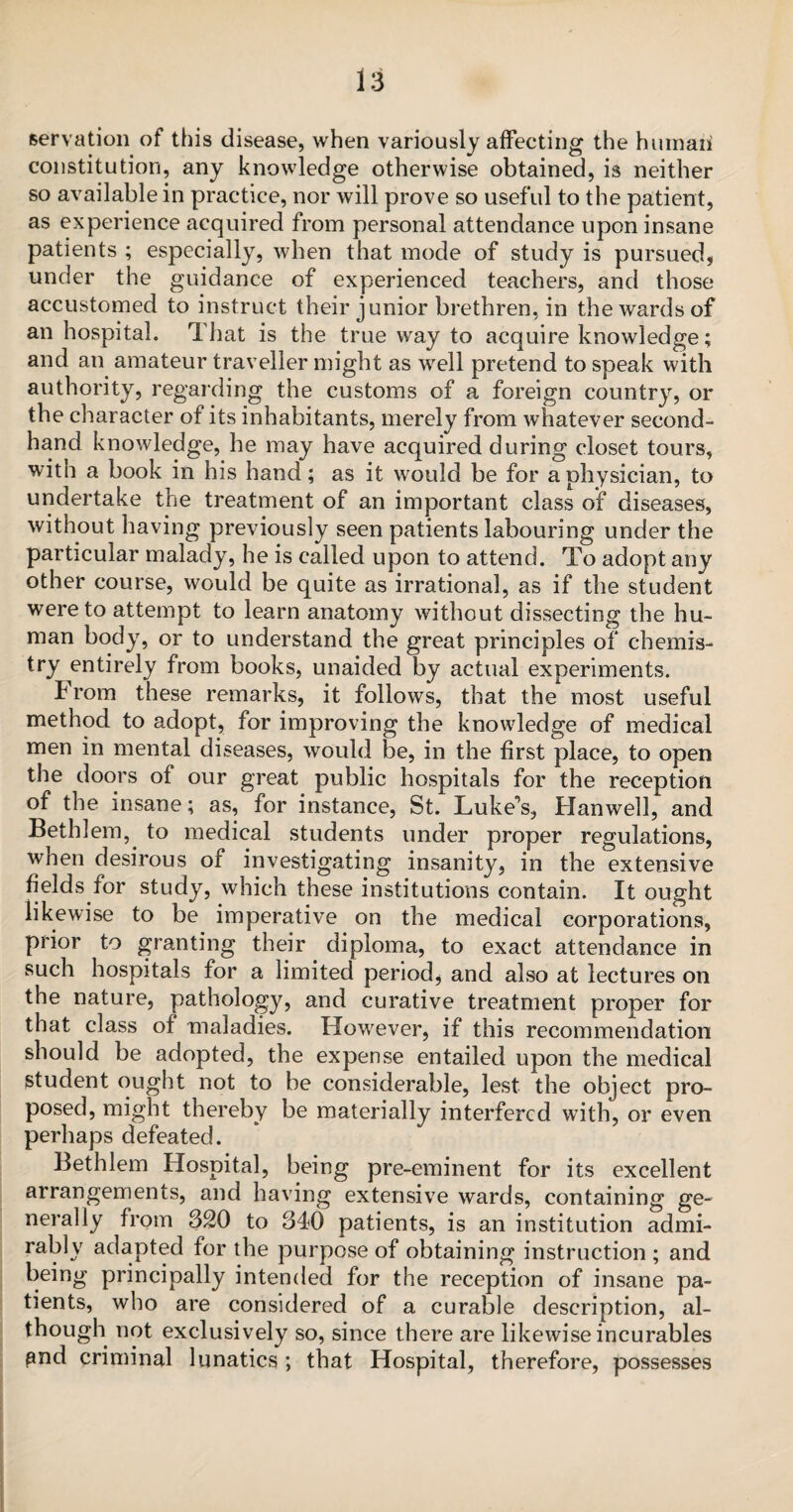 servation of this disease, when variously affecting the humaii constitution, any knowledge otherwise obtained, is neither so available in practice, nor will prove so useful to the patient, as experience acquired from personal attendance upon insane patients ; especially, when that mode of study is pursued* under the guidance of experienced teachers, and those accustomed to instruct their junior brethren, in the wards of an hospital. That is the true way to acquire knowledge; and an amateur traveller might as well pretend to speak with authority, regarding the customs of a foreign country, or the character of its inhabitants, merely from whatever second¬ hand knowledge, he may have acquired during closet tours, with a book in his hand; as it would be for a physician, to undertake the treatment of an important class of diseases, without having previously seen patients labouring under the particular malady, he is called upon to attend. To adopt any other course, would be quite as irrational, as if the student were to attempt to learn anatomy without dissecting the hu¬ man body, or to understand the great principles of chemis¬ try entirely from books, unaided by actual experiments. From these remarks, it follows, that the most useful method to adopt, for improving the knowledge of medical men in mental diseases, would be, in the first place, to open the doors of our great public hospitals for the reception of the insane; as, for instance, St. Luke’s, Han well, and Bethlem, to medical students under proper regulations, when desirous of investigating insanity, in the extensive fields for study, which these institutions contain. It ought likewise to be imperative on the medical corporations, prior to granting their diploma, to exact attendance in such hospitals for a limited period, and also at lectures on the nature, pathology, and curative treatment proper for that class of maladies. However, if this recommendation should be adopted, the expense entailed upon the medical student ought not to be considerable, lest the object pro¬ posed, might thereby be materially interfered with, or even perhaps defeated. Bethlem Hospital, being pre-eminent for its excellent arrangements, and having extensive wards, containing ge¬ nerally from 320 to 340 patients, is an institution admi¬ rably adapted for the purpose of obtaining instruction ; and being principally intended for the reception of insane pa¬ tients, who are considered of a curable description, al¬ though not exclusively so, since there are likewise incurables and criminal lunatics ; that Hospital, therefore, possesses