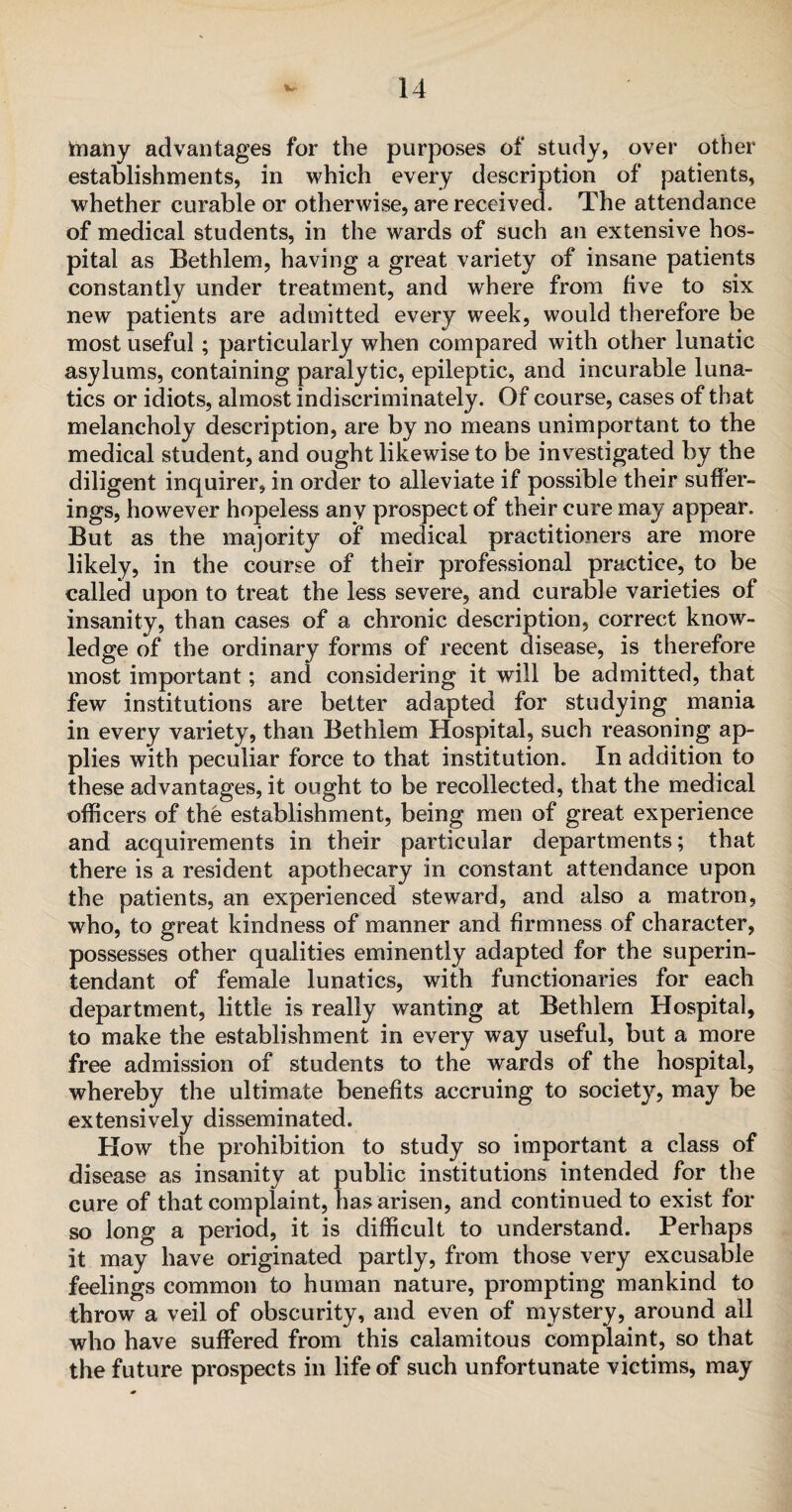 inany advantages for the purposes of study, over other establishments, in which every description of patients, whether curable or otherwise, are received. The attendance of medical students, in the wards of such an extensive hos¬ pital as Bethlem, having a great variety of insane patients constantly under treatment, and where from five to six new patients are admitted every week, would therefore be most useful ; particularly when compared with other lunatic asylums, containing paralytic, epileptic, and incurable luna¬ tics or idiots, almost indiscriminately. Of course, cases of that melancholy description, are by no means unimportant to the medical student, and ought likewise to be investigated by the diligent inquirer, in order to alleviate if possible their suffer¬ ings, however hopeless any prospect of their cure may appear. But as the majority of medical practitioners are more likely, in the course of their professional practice, to be called upon to treat the less severe, and curable varieties of insanity, than cases of a chronic description, correct know¬ ledge of the ordinary forms of recent disease, is therefore most important; and considering it will be admitted, that few institutions are better adapted for studying mania in every variety, than Bethlem Hospital, such reasoning ap¬ plies with peculiar force to that institution. In addition to these advantages, it ought to be recollected, that the medical officers of the establishment, being men of great experience and acquirements in their particular departments; that there is a resident apothecary in constant attendance upon the patients, an experienced steward, and also a matron, who, to great kindness of manner and firmness of character, possesses other qualities eminently adapted for the superin- tendant of female lunatics, with functionaries for each department, little is really wanting at Bethlem Hospital, to make the establishment in every way useful, but a more free admission of students to the wards of the hospital, whereby the ultimate benefits accruing to society, may be extensively disseminated. How the prohibition to study so important a class of disease as insanity at public institutions intended for the cure of that complaint, has arisen, and continued to exist for so long a period, it is difficult to understand. Perhaps it may have originated partly, from those very excusable feelings common to human nature, prompting mankind to throw a veil of obscurity, and even of mystery, around all who have suffered from this calamitous complaint, so that the future prospects in life of such unfortunate victims, may