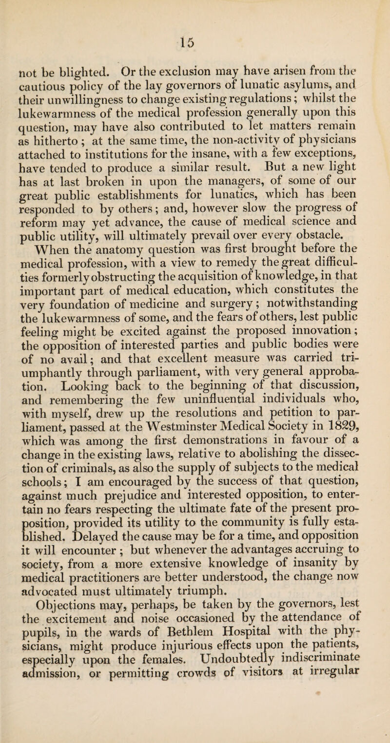 not be blighted. Or the exclusion may have arisen from the cautious policy of the lay governors of lunatic asylums, and their unwillingness to change existing regulations; whilst the lukewarmness of the medical profession generally upon this question, may have also contributed to let matters remain as hitherto ; at the same time, the non-activity of physicians attached to institutions for the insane, with a few exceptions, have tended to produce a similar result. But a new light has at last broken in upon the managers, of some of our great public establishments for lunatics, which has been responded to by others; and, however slow the progress of reform may yet advance, the cause of medical science and public utility, will ultimately prevail over every obstacle. When the anatomy question was first brought before the medical profession, with a view to remedy the great difficul¬ ties formerly obstructing the acquisition of knowledge, in that important part of medical education, which constitutes the very foundation of medicine and surgery; notwithstanding the lukewarmness of some, and the fears of others, lest public feeling might be excited against the proposed innovation; the opposition of interested parties and public bodies were of no avail; and that excellent measure was carried tri¬ umphantly through parliament, with very general approba¬ tion. Looking back to the beginning of that discussion, and remembering the few uninfluential individuals who, with myself, drew up the resolutions and petition to par¬ liament, passed at the Westminster Medical Society in 1829, which was among the first demonstrations in favour of a change in the existing laws, relative to abolishing the dissec¬ tion of criminals, as also the supply of subjects to the medical schools; I am encouraged by the success of that question, against much prejudice and interested opposition, to enter¬ tain no fears respecting the ultimate fate of the present pro¬ position, provided its utility to the community is fully esta¬ blished. Delayed the cause may be for a time, and opposition it will encounter ; but whenever the advantages accruing to society, from a more extensive knowledge of insanity by medical practitioners are better understood, the change now advocated must ultimately triumph. Objections may, perhaps, be taken by the governors, lest the excitement and noise occasioned by the attendance of pupils, in the wards of Bethlem Hospital with the phy¬ sicians, might produce injurious effects upon the patients, especially upon the females. Undoubtedly indiscriminate admission, or permitting crowds of visitors at irregular